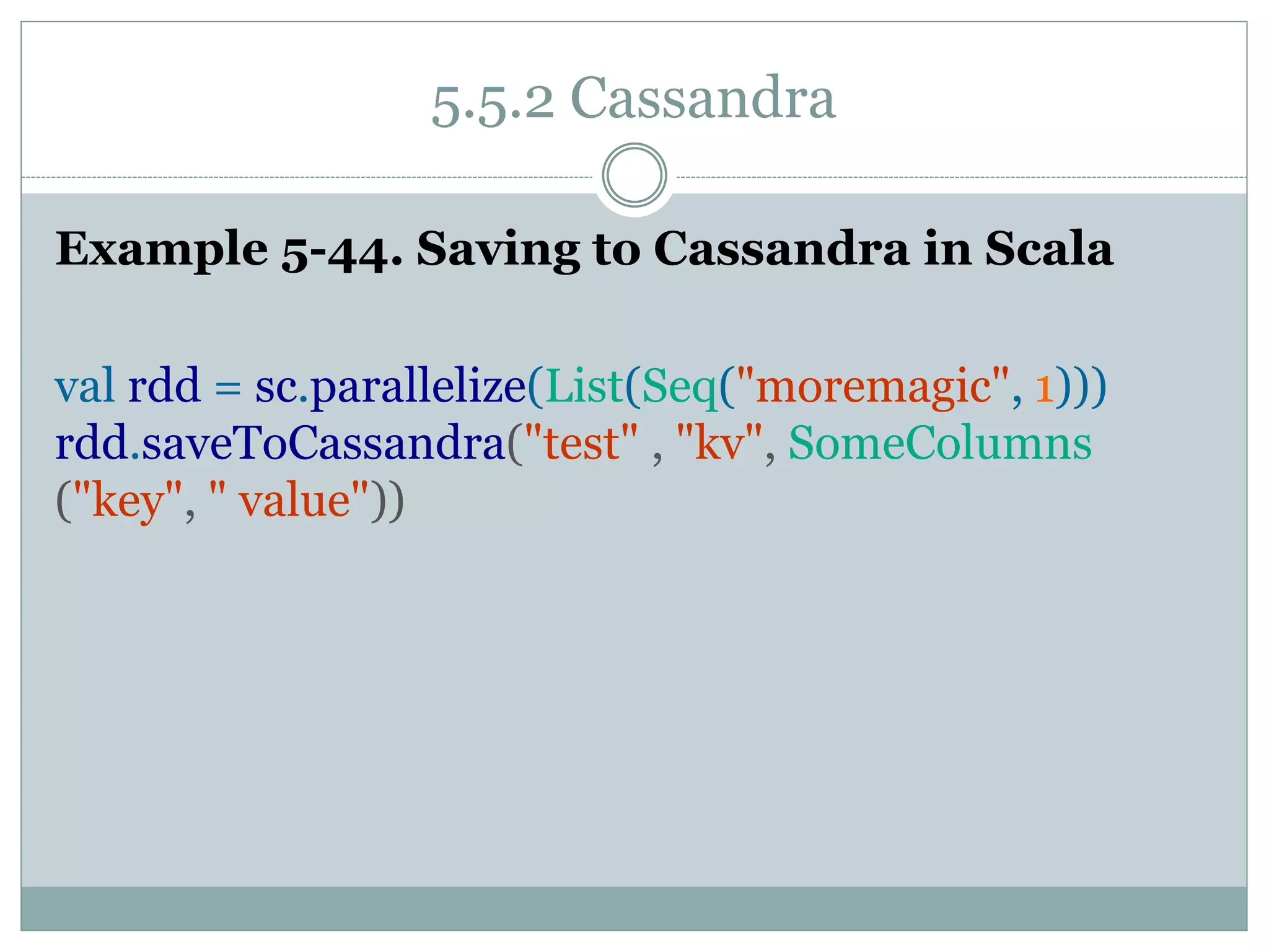 5.5.2 Cassandra
Example 5-44. Saving to Cassandra in Scala
val rdd = sc.parallelize(List(Seq("moremagic", 1)))
rdd.saveToCassandra("test" , "kv", SomeColumns
("key", " value"))
 