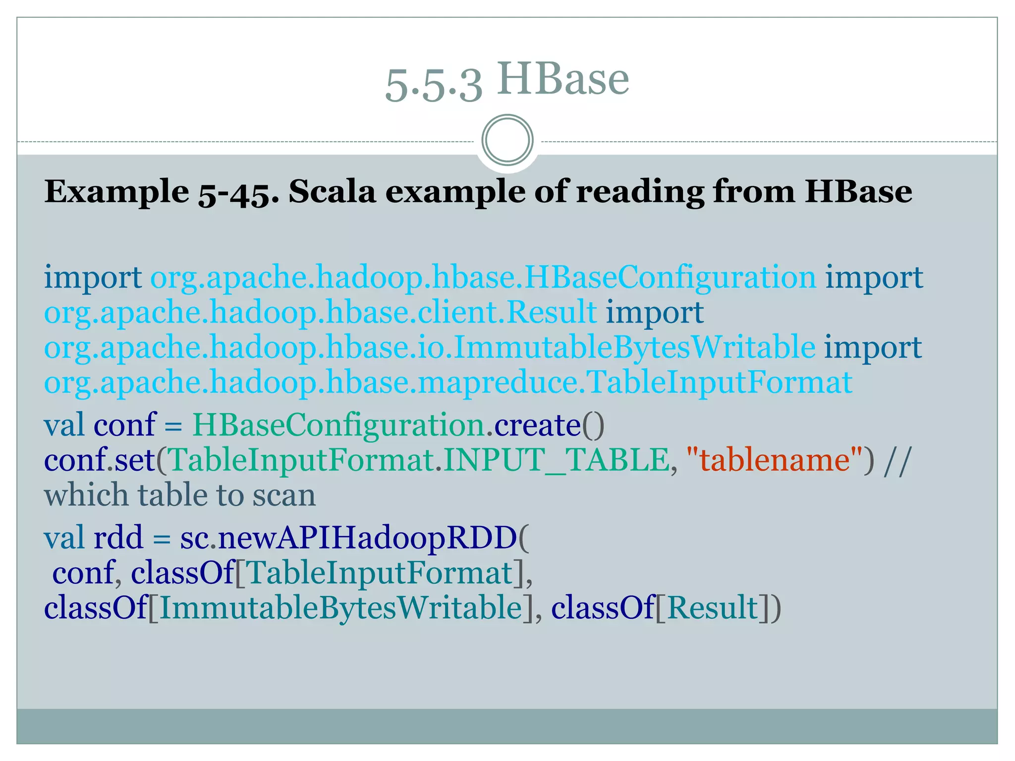 5.5.3 HBase
Example 5-45. Scala example of reading from HBase
import org.apache.hadoop.hbase.HBaseConfiguration import
org.apache.hadoop.hbase.client.Result import
org.apache.hadoop.hbase.io.ImmutableBytesWritable import
org.apache.hadoop.hbase.mapreduce.TableInputFormat
val conf = HBaseConfiguration.create()
conf.set(TableInputFormat.INPUT_TABLE, "tablename") //
which table to scan
val rdd = sc.newAPIHadoopRDD(
conf, classOf[TableInputFormat],
classOf[ImmutableBytesWritable], classOf[Result])
 