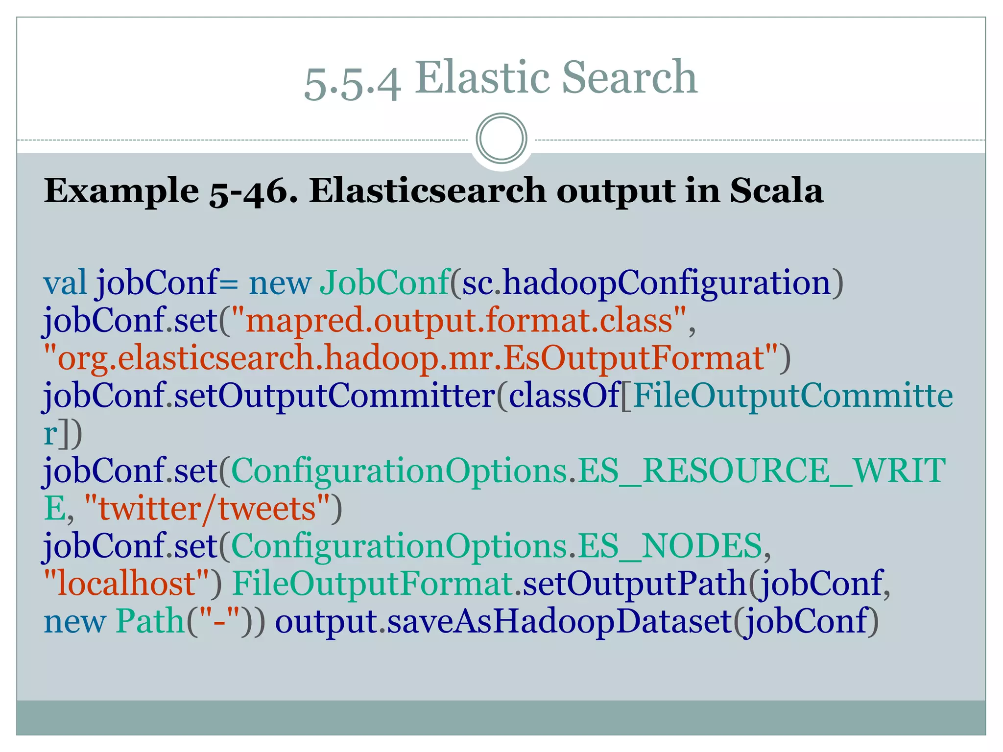 5.5.4 Elastic Search
Example 5-46. Elasticsearch output in Scala
val jobConf= new JobConf(sc.hadoopConfiguration)
jobConf.set("mapred.output.format.class",
"org.elasticsearch.hadoop.mr.EsOutputFormat")
jobConf.setOutputCommitter(classOf[FileOutputCommitte
r])
jobConf.set(ConfigurationOptions.ES_RESOURCE_WRIT
E, "twitter/tweets")
jobConf.set(ConfigurationOptions.ES_NODES,
"localhost") FileOutputFormat.setOutputPath(jobConf,
new Path("-")) output.saveAsHadoopDataset(jobConf)
 