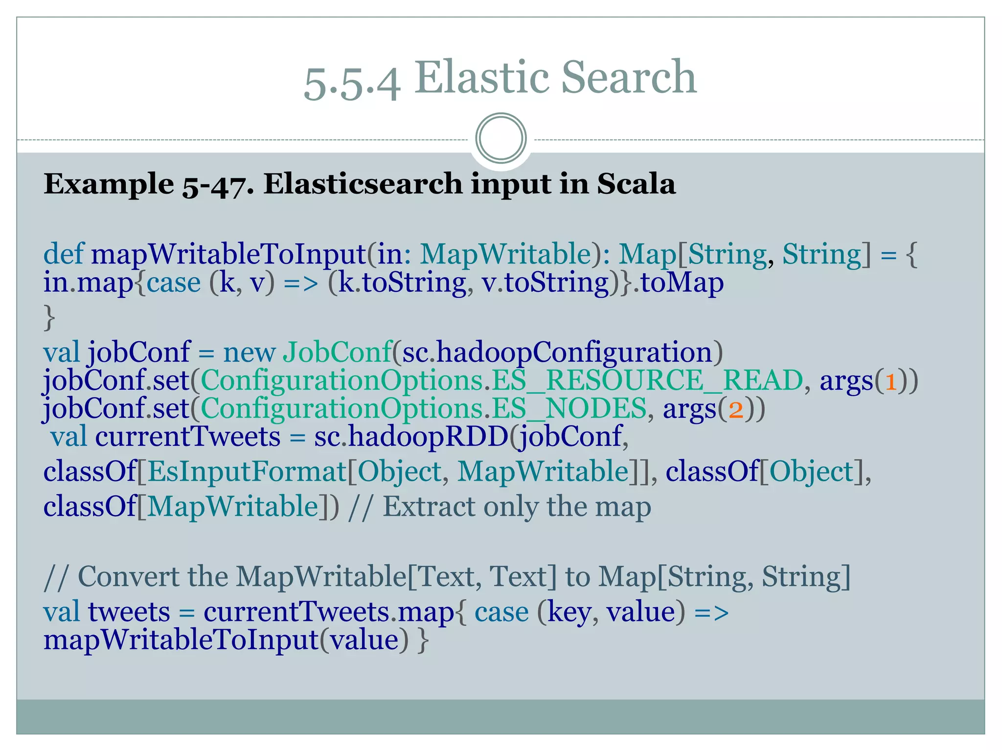 5.5.4 Elastic Search
Example 5-47. Elasticsearch input in Scala
def mapWritableToInput(in: MapWritable): Map[String, String] = {
in.map{case (k, v) => (k.toString, v.toString)}.toMap
}
val jobConf = new JobConf(sc.hadoopConfiguration)
jobConf.set(ConfigurationOptions.ES_RESOURCE_READ, args(1))
jobConf.set(ConfigurationOptions.ES_NODES, args(2))
val currentTweets = sc.hadoopRDD(jobConf,
classOf[EsInputFormat[Object, MapWritable]], classOf[Object],
classOf[MapWritable]) // Extract only the map
// Convert the MapWritable[Text, Text] to Map[String, String]
val tweets = currentTweets.map{ case (key, value) =>
mapWritableToInput(value) }
 