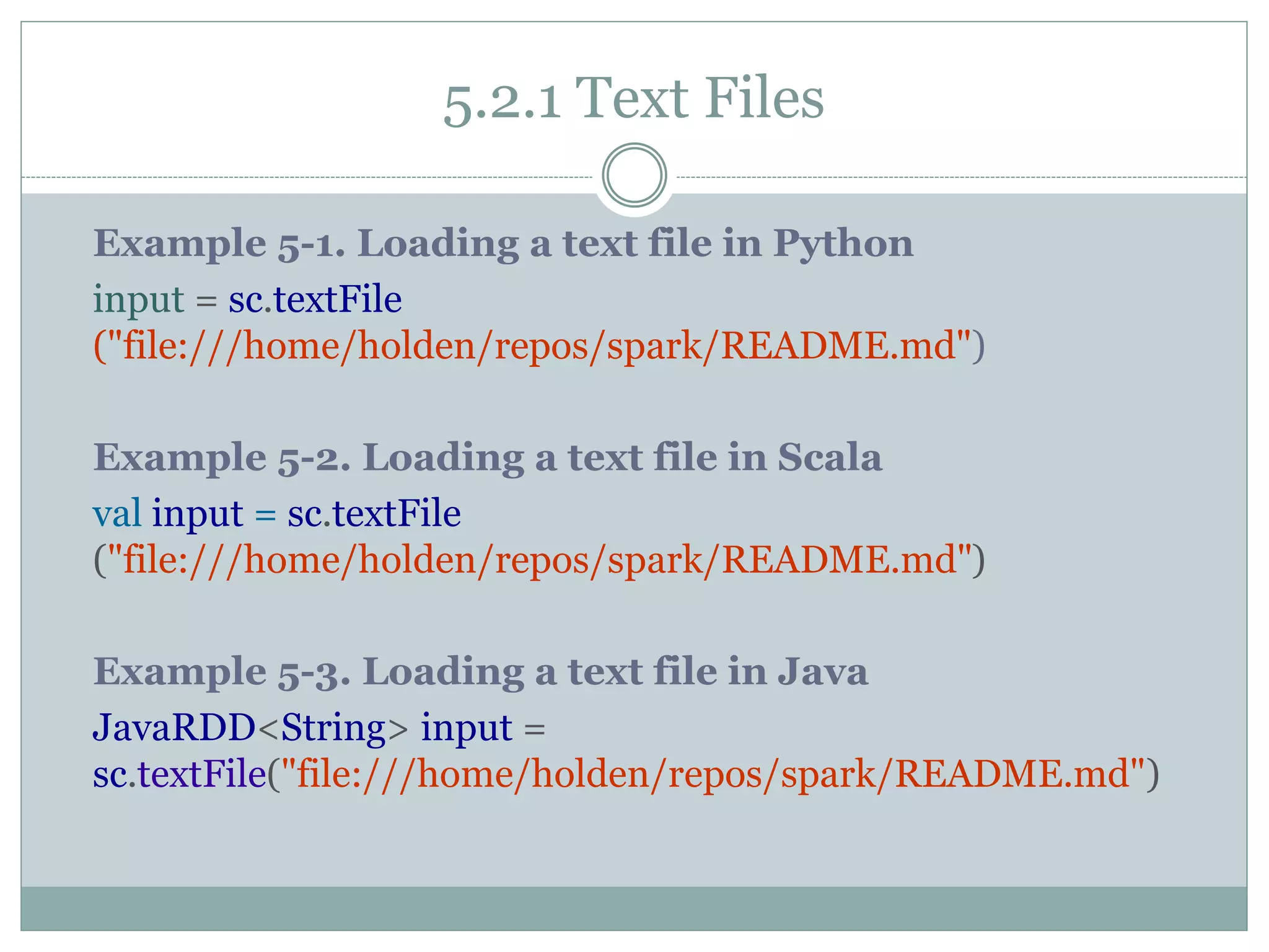 5.2.1 Text Files
Example 5-1. Loading a text file in Python
input = sc.textFile
("file:///home/holden/repos/spark/README.md")
Example 5-2. Loading a text file in Scala
val input = sc.textFile
("file:///home/holden/repos/spark/README.md")
Example 5-3. Loading a text file in Java
JavaRDD<String> input =
sc.textFile("file:///home/holden/repos/spark/README.md")
 