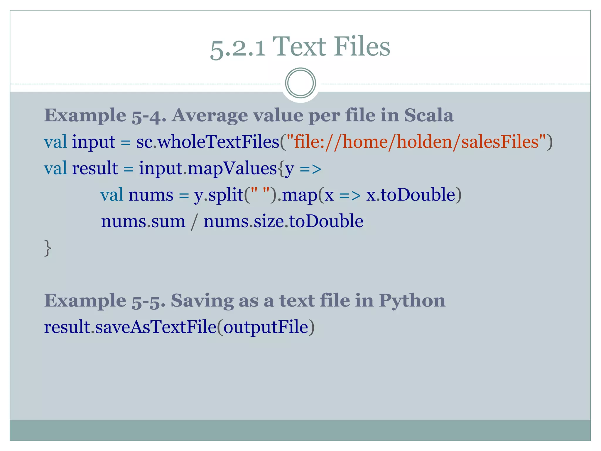 5.2.1 Text Files
Example 5-4. Average value per file in Scala
val input = sc.wholeTextFiles("file://home/holden/salesFiles")
val result = input.mapValues{y =>
val nums = y.split(" ").map(x => x.toDouble)
nums.sum / nums.size.toDouble
}
Example 5-5. Saving as a text file in Python
result.saveAsTextFile(outputFile)
 