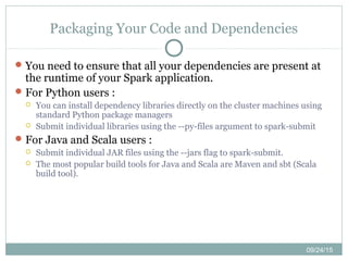 09/24/15
Packaging Your Code and Dependencies
You need to ensure that all your dependencies are present at
the runtime of your Spark application.
For Python users :
 You can install dependency libraries directly on the cluster machines using
standard Python package managers
 Submit individual libraries using the --py-files argument to spark-submit
For Java and Scala users :
 Submit individual JAR files using the --jars flag to spark-submit.
 The most popular build tools for Java and Scala are Maven and sbt (Scala
build tool).
 
