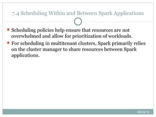 09/24/15
7.4 Scheduling Within and Between Spark Applications
Scheduling policies help ensure that resources are not
overwhelmed and allow for prioritization of workloads.
For scheduling in multitenant clusters, Spark primarily relies
on the cluster manager to share resources between Spark
applications.
 