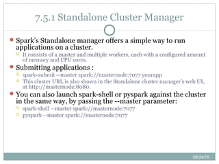 09/24/15
7.5.1 Standalone Cluster Manager
Spark’s Standalone manager offers a simple way to run
applications on a cluster.
 It consists of a master and multiple workers, each with a configured amount
of memory and CPU cores.
Submitting applications :
 spark-submit --master spark://masternode:7077 yourapp
 This cluster URL is also shown in the Standalone cluster manager’s web UI,
at http://masternode:8080.
You can also launch spark-shell or pyspark against the cluster
in the same way, by passing the --master parameter:
 spark-shell --master spark://masternode:7077
 pyspark --master spark://masternode:7077
 