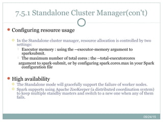 09/24/15
7.5.1 Standalone Cluster Manager(con't)
Configuring resource usage
 In the Standalone cluster manager, resource allocation is controlled by two
settings:
 Executor memory : using the --executor-memory argument to
sparksubmit.
 The maximum number of total cores : the --total-executorcores
argument to spark-submit, or by configuring spark.cores.max in your Spark
configuration file
High availability
 The Standalone mode will gracefully support the failure of worker nodes.
 Spark supports using Apache ZooKeeper (a distributed coordination system)
to keep multiple standby masters and switch to a new one when any of them
fails.
 