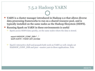 09/24/15
7.5.2 Hadoop YARN
 YARN is a cluster manager introduced in Hadoop 2.0 that allows diverse
data processing frameworks to run on a shared resource pool, and is
typically installed on the same nodes as the Hadoop filesystem (HDFS).
 Running Spark on YARN in these environments is useful
 Spark access HDFS data quickly, on the same nodes where the data is stored.
 Spark’s interactive shell and pyspark both work on YARN as well; simply set
HADOOP_CONF_DIR and pass --master yarn to these applications. Note
export HADOOP_CONF_DIR="..."
spark-submit --master yarn yourapp
 