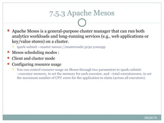 09/24/15
7.5.3 Apache Mesos
 Apache Mesos is a general-purpose cluster manager that can run both
analytics workloads and long-running services (e.g., web applications or
key/value stores) on a cluster.
 spark-submit --master mesos://masternode:5050 yourapp
 Mesos scheduling modes :
 Client and cluster mode
 Configuring resource usage
 You can control resource usage on Mesos through two parameters to spark-submit:
--executor-memory, to set the memory for each executor, and --total-executorcores, to set
the maximum number of CPU cores for the application to claim (across all executors).
 