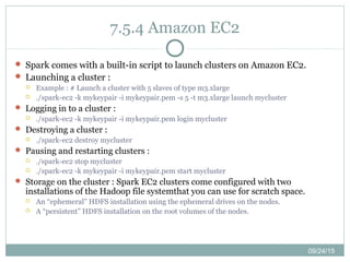 09/24/15
7.5.4 Amazon EC2
 Spark comes with a built-in script to launch clusters on Amazon EC2.
 Launching a cluster :
 Example : # Launch a cluster with 5 slaves of type m3.xlarge
 ./spark-ec2 -k mykeypair -i mykeypair.pem -s 5 -t m3.xlarge launch mycluster
 Logging in to a cluster :
 ./spark-ec2 -k mykeypair -i mykeypair.pem login mycluster
 Destroying a cluster :
 ./spark-ec2 destroy mycluster
 Pausing and restarting clusters :
 ./spark-ec2 stop mycluster
 ./spark-ec2 -k mykeypair -i mykeypair.pem start mycluster
 Storage on the cluster : Spark EC2 clusters come configured with two
installations of the Hadoop file systemthat you can use for scratch space.
 An “ephemeral” HDFS installation using the ephemeral drives on the nodes.
 A “persistent” HDFS installation on the root volumes of the nodes.
 