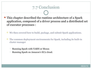 09/24/15
7.7 Conclusion
This chapter described the runtime architecture of a Spark
application, composed of a driver process and a distributed set
of executor processes :
 We then covered how to build, package, and submit Spark applications.
 The common deployment environments for Spark, including its built-in
cluster manager
 Running Spark with YARN or Mesos
 Running Spark on Amazon’s EC2 cloud.
 