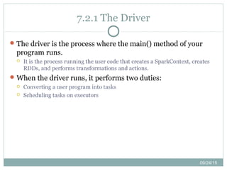 09/24/15
7.2.1 The Driver
The driver is the process where the main() method of your
program runs.
 It is the process running the user code that creates a SparkContext, creates
RDDs, and performs transformations and actions.
When the driver runs, it performs two duties:
 Converting a user program into tasks
 Scheduling tasks on executors
 