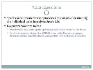 09/24/15
7.2.2 Executors
Spark executors are worker processes responsible for running
the individual tasks in a given Spark job.
Executors have two roles :
 Run the tasks that make up the application and return results to the driver.
 Provide in-memory storage for RDDs that are cached by user programs,
through a service called the Block Manager that lives within each executor.
 