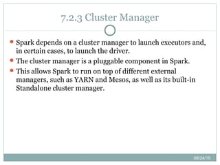 09/24/15
7.2.3 Cluster Manager
Spark depends on a cluster manager to launch executors and,
in certain cases, to launch the driver.
The cluster manager is a pluggable component in Spark.
This allows Spark to run on top of different external
managers, such as YARN and Mesos, as well as its built-in
Standalone cluster manager.
 