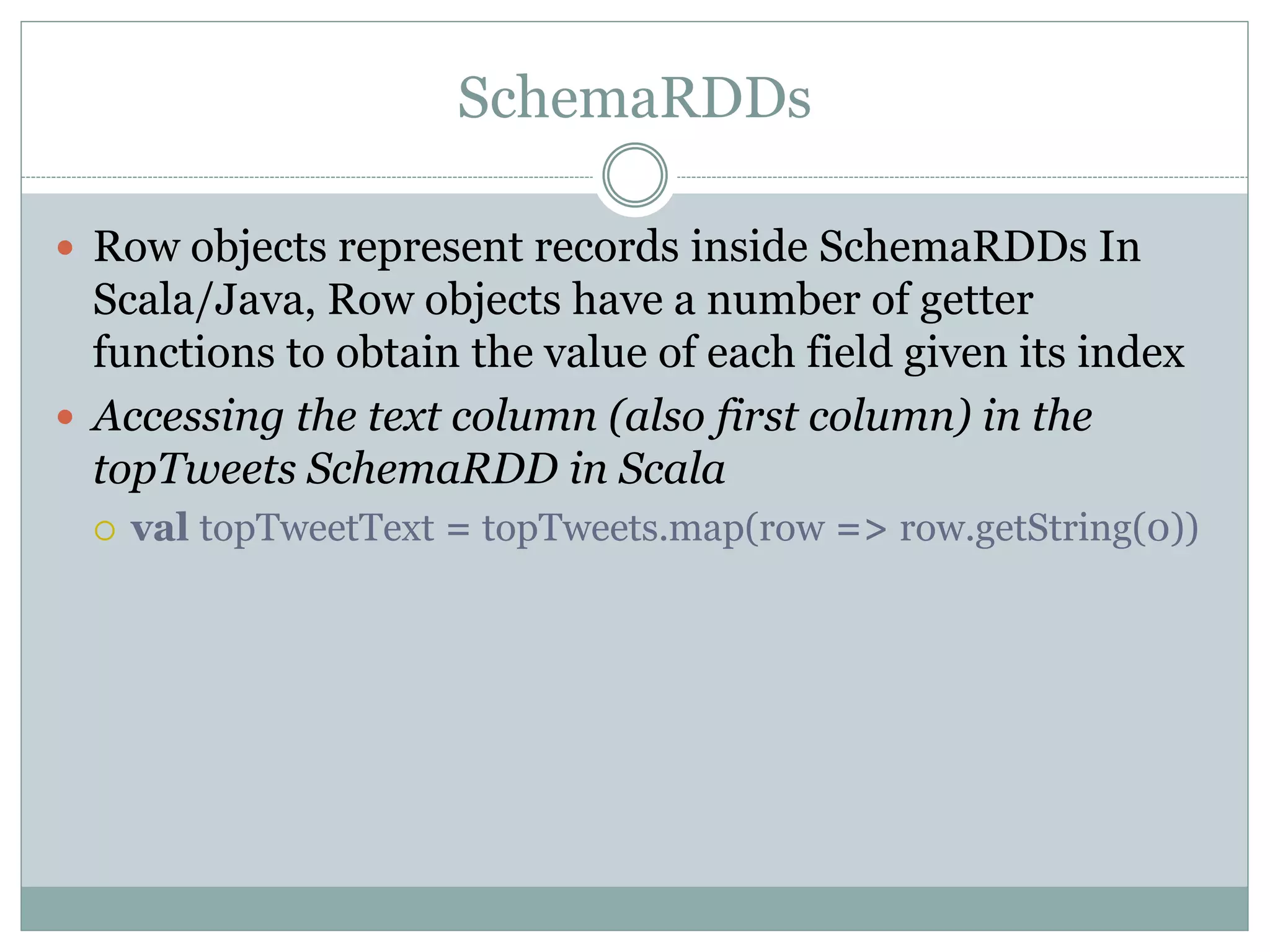SchemaRDDs
 Row objects represent records inside SchemaRDDs In
Scala/Java, Row objects have a number of getter
functions to obtain the value of each field given its index
 Accessing the text column (also first column) in the
topTweets SchemaRDD in Scala
 val topTweetText = topTweets.map(row => row.getString(0))
 