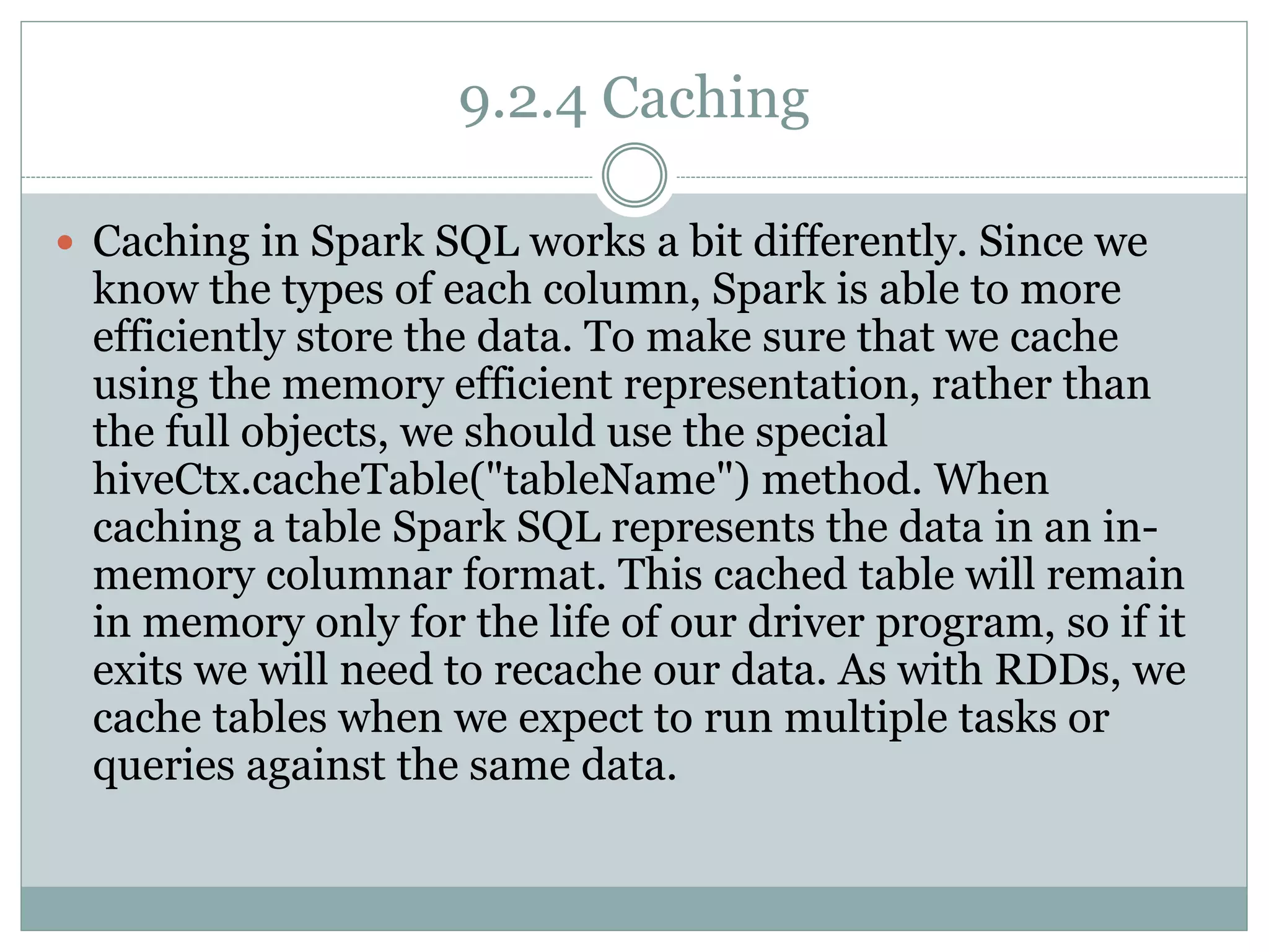 9.2.4 Caching
 Caching in Spark SQL works a bit differently. Since we
know the types of each column, Spark is able to more
efficiently store the data. To make sure that we cache
using the memory efficient representation, rather than
the full objects, we should use the special
hiveCtx.cacheTable("tableName") method. When
caching a table Spark SQL represents the data in an in-
memory columnar format. This cached table will remain
in memory only for the life of our driver program, so if it
exits we will need to recache our data. As with RDDs, we
cache tables when we expect to run multiple tasks or
queries against the same data.
 