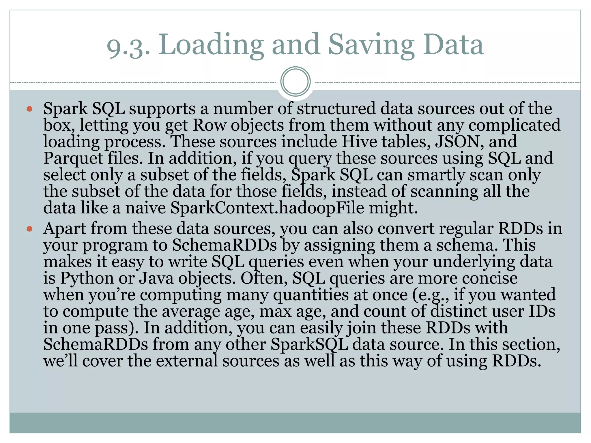 9.3. Loading and Saving Data
 Spark SQL supports a number of structured data sources out of the
box, letting you get Row objects from them without any complicated
loading process. These sources include Hive tables, JSON, and
Parquet files. In addition, if you query these sources using SQL and
select only a subset of the fields, Spark SQL can smartly scan only
the subset of the data for those fields, instead of scanning all the
data like a naive SparkContext.hadoopFile might.
 Apart from these data sources, you can also convert regular RDDs in
your program to SchemaRDDs by assigning them a schema. This
makes it easy to write SQL queries even when your underlying data
is Python or Java objects. Often, SQL queries are more concise
when you’re computing many quantities at once (e.g., if you wanted
to compute the average age, max age, and count of distinct user IDs
in one pass). In addition, you can easily join these RDDs with
SchemaRDDs from any other SparkSQL data source. In this section,
we’ll cover the external sources as well as this way of using RDDs.
 