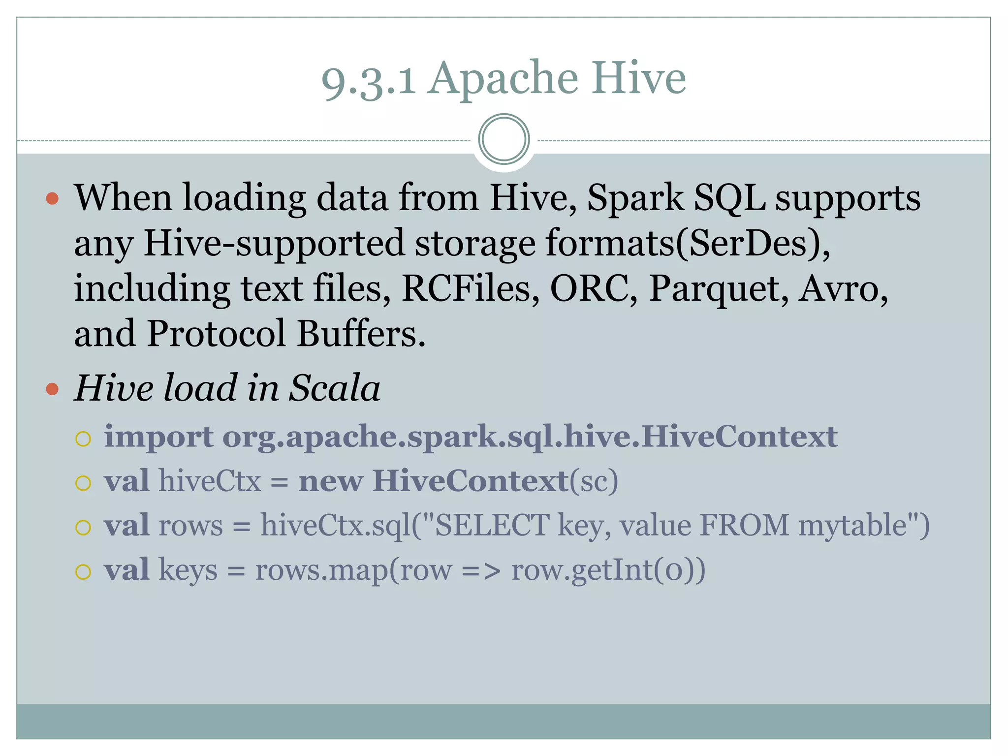 9.3.1 Apache Hive
 When loading data from Hive, Spark SQL supports
any Hive-supported storage formats(SerDes),
including text files, RCFiles, ORC, Parquet, Avro,
and Protocol Buffers.
 Hive load in Scala
 import org.apache.spark.sql.hive.HiveContext
 val hiveCtx = new HiveContext(sc)
 val rows = hiveCtx.sql("SELECT key, value FROM mytable")
 val keys = rows.map(row => row.getInt(0))
 