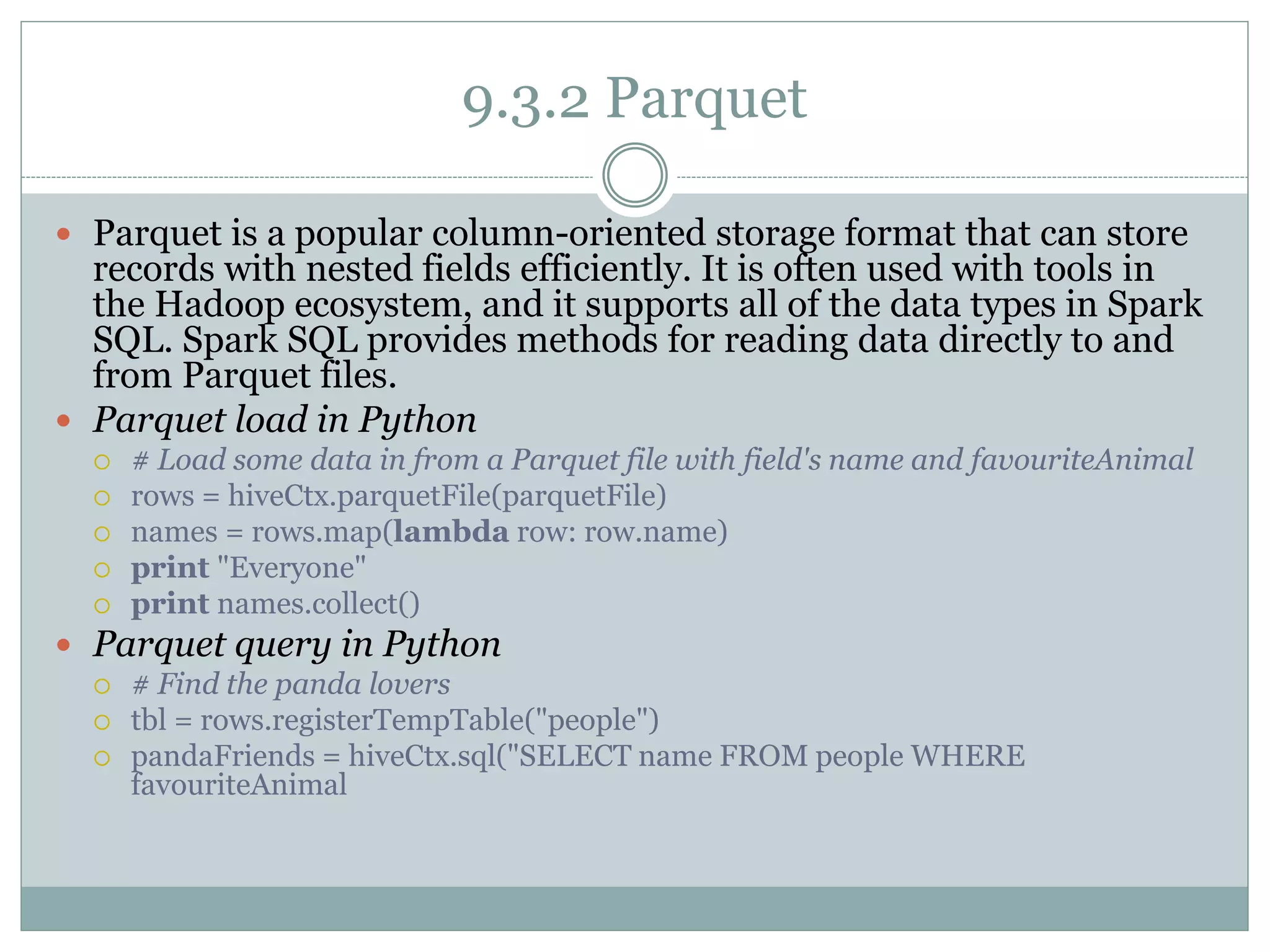 9.3.2 Parquet
 Parquet is a popular column-oriented storage format that can store
records with nested fields efficiently. It is often used with tools in
the Hadoop ecosystem, and it supports all of the data types in Spark
SQL. Spark SQL provides methods for reading data directly to and
from Parquet files.
 Parquet load in Python
 # Load some data in from a Parquet file with field's name and favouriteAnimal
 rows = hiveCtx.parquetFile(parquetFile)
 names = rows.map(lambda row: row.name)
 print "Everyone"
 print names.collect()
 Parquet query in Python
 # Find the panda lovers
 tbl = rows.registerTempTable("people")
 pandaFriends = hiveCtx.sql("SELECT name FROM people WHERE
favouriteAnimal
 