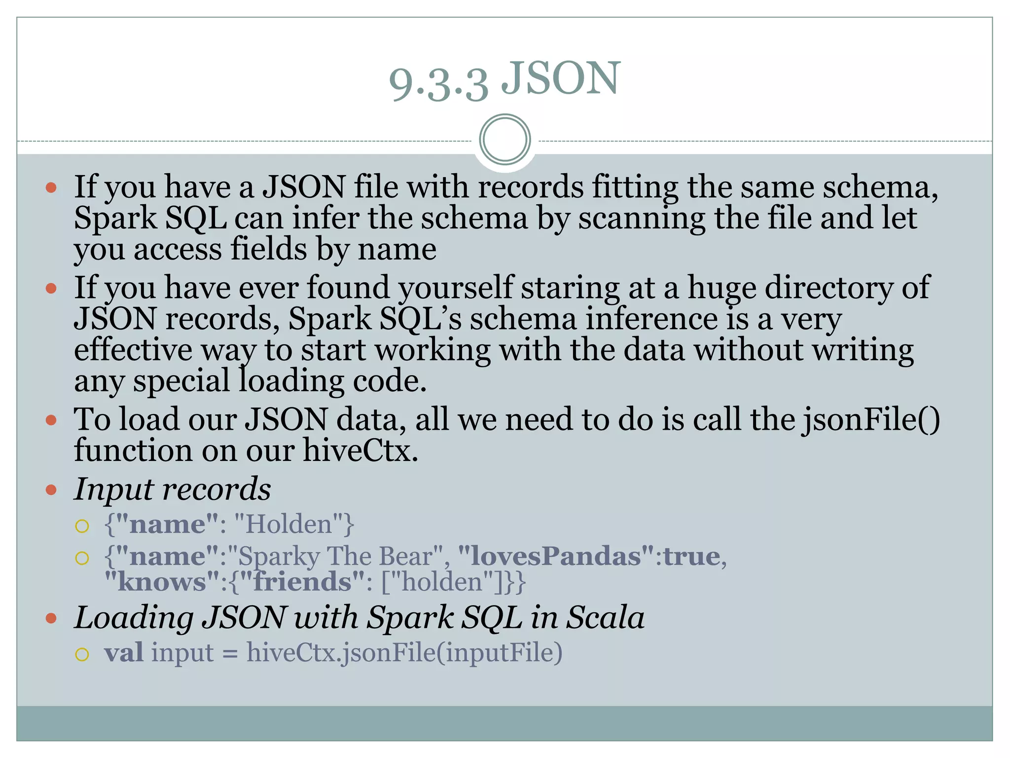 9.3.3 JSON
 If you have a JSON file with records fitting the same schema,
Spark SQL can infer the schema by scanning the file and let
you access fields by name
 If you have ever found yourself staring at a huge directory of
JSON records, Spark SQL’s schema inference is a very
effective way to start working with the data without writing
any special loading code.
 To load our JSON data, all we need to do is call the jsonFile()
function on our hiveCtx.
 Input records
 {"name": "Holden"}
 {"name":"Sparky The Bear", "lovesPandas":true,
"knows":{"friends": ["holden"]}}
 Loading JSON with Spark SQL in Scala
 val input = hiveCtx.jsonFile(inputFile)
 