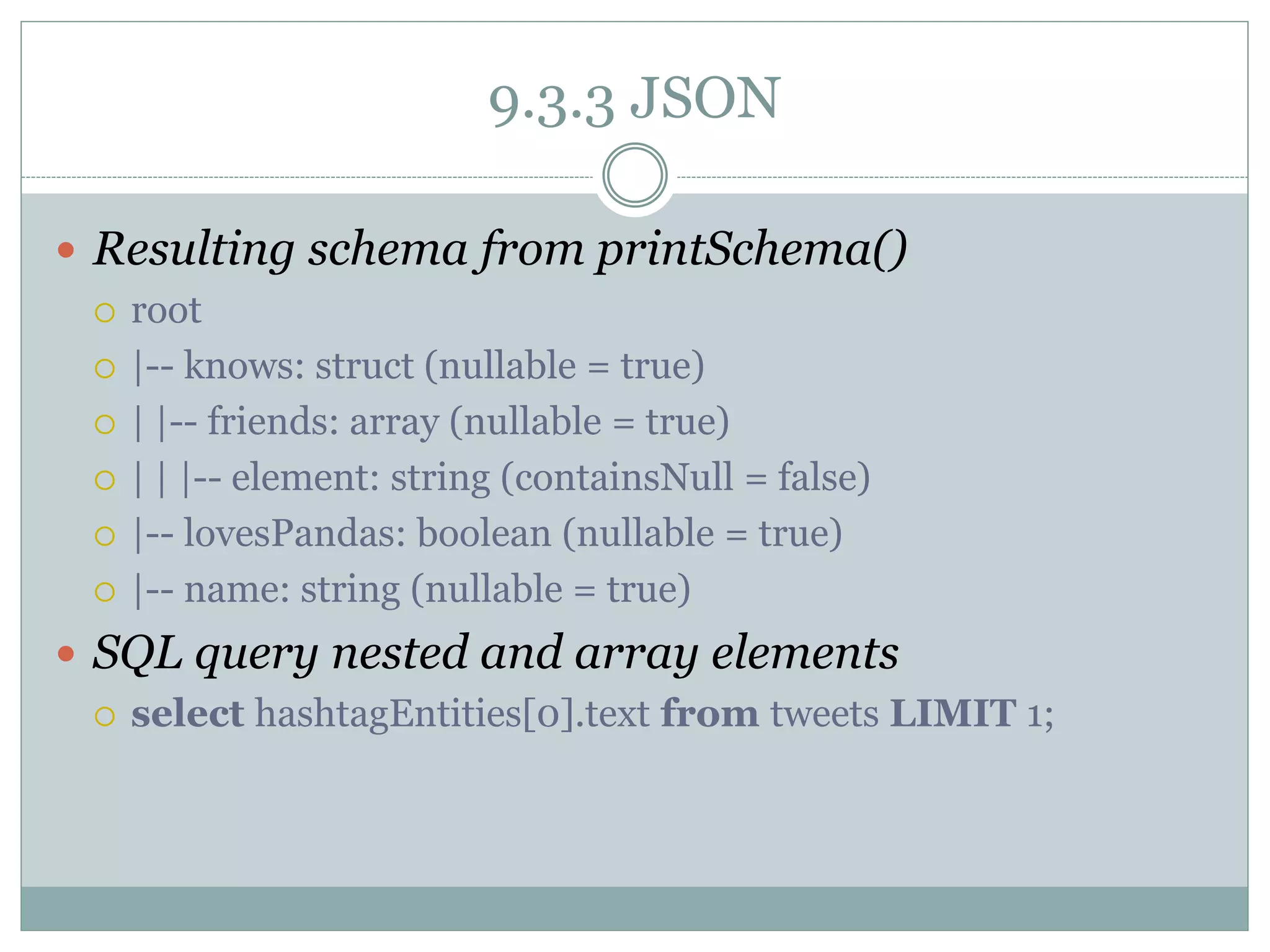 9.3.3 JSON
 Resulting schema from printSchema()
 root
 |-- knows: struct (nullable = true)
 | |-- friends: array (nullable = true)
 | | |-- element: string (containsNull = false)
 |-- lovesPandas: boolean (nullable = true)
 |-- name: string (nullable = true)
 SQL query nested and array elements
 select hashtagEntities[0].text from tweets LIMIT 1;
 