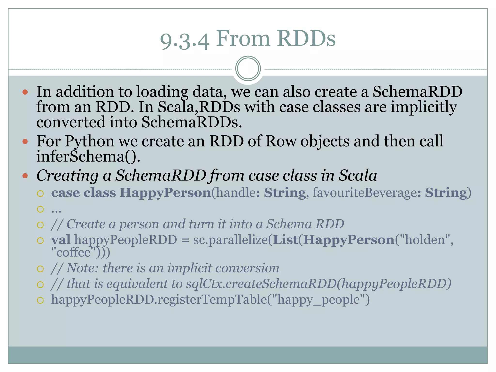 9.3.4 From RDDs
 In addition to loading data, we can also create a SchemaRDD
from an RDD. In Scala,RDDs with case classes are implicitly
converted into SchemaRDDs.
 For Python we create an RDD of Row objects and then call
inferSchema().
 Creating a SchemaRDD from case class in Scala
 case class HappyPerson(handle: String, favouriteBeverage: String)
 ...
 // Create a person and turn it into a Schema RDD
 val happyPeopleRDD = sc.parallelize(List(HappyPerson("holden",
"coffee")))
 // Note: there is an implicit conversion
 // that is equivalent to sqlCtx.createSchemaRDD(happyPeopleRDD)
 happyPeopleRDD.registerTempTable("happy_people")
 