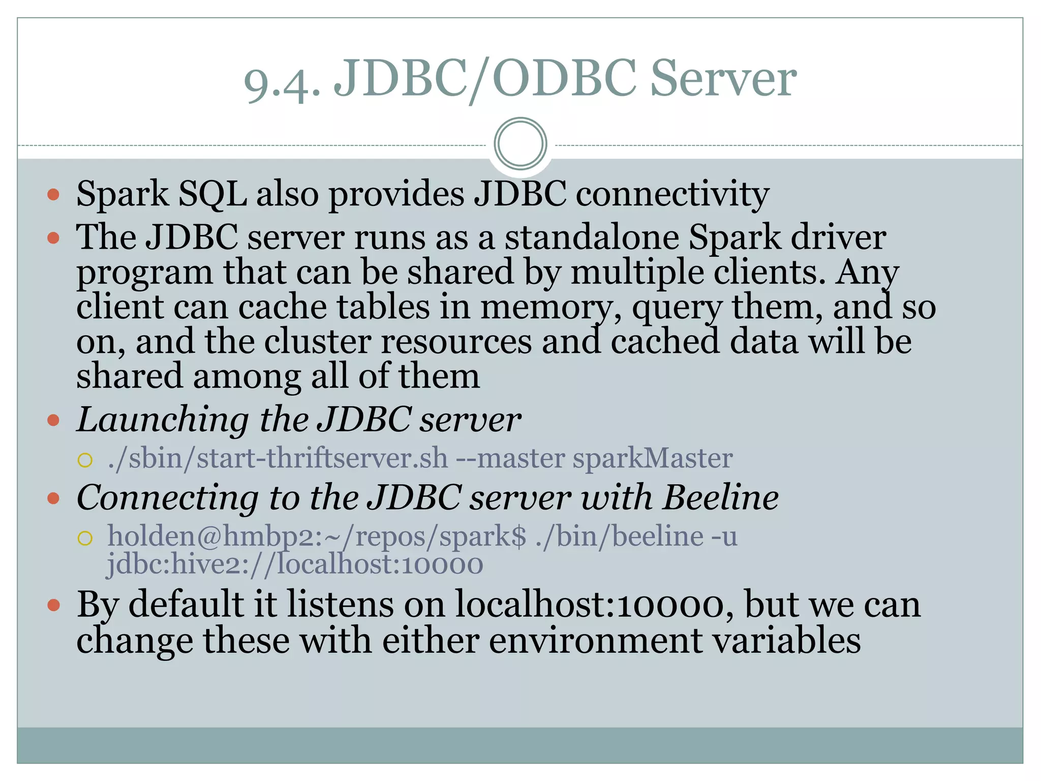 9.4. JDBC/ODBC Server
 Spark SQL also provides JDBC connectivity
 The JDBC server runs as a standalone Spark driver
program that can be shared by multiple clients. Any
client can cache tables in memory, query them, and so
on, and the cluster resources and cached data will be
shared among all of them
 Launching the JDBC server
 ./sbin/start-thriftserver.sh --master sparkMaster
 Connecting to the JDBC server with Beeline
 holden@hmbp2:~/repos/spark$ ./bin/beeline -u
jdbc:hive2://localhost:10000
 By default it listens on localhost:10000, but we can
change these with either environment variables
 