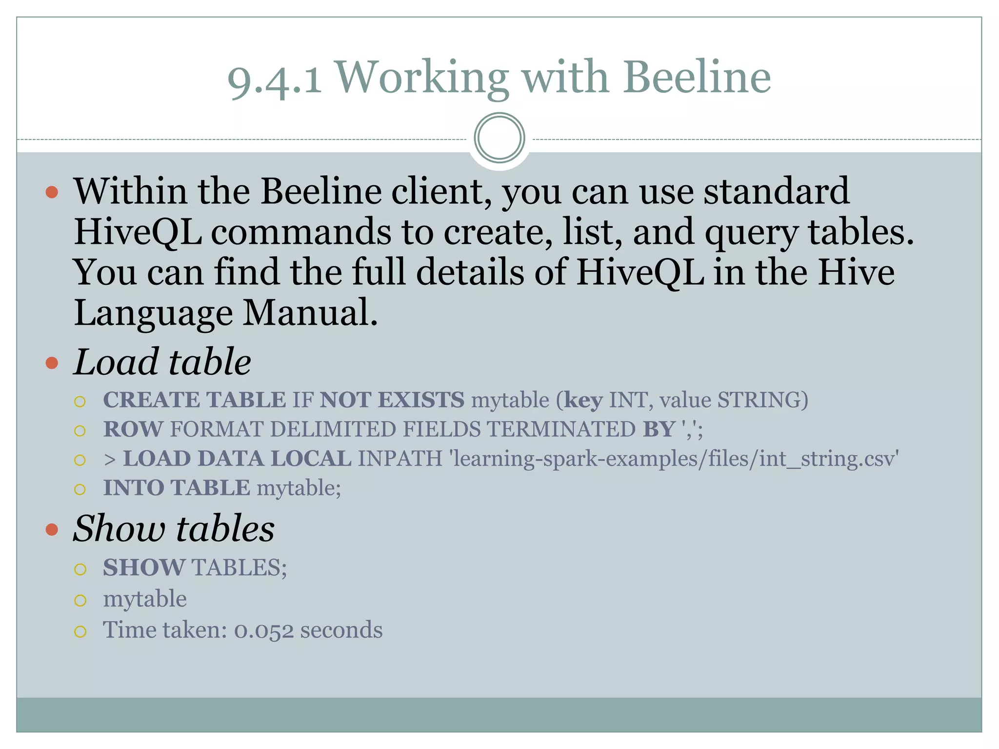 9.4.1 Working with Beeline
 Within the Beeline client, you can use standard
HiveQL commands to create, list, and query tables.
You can find the full details of HiveQL in the Hive
Language Manual.
 Load table
 CREATE TABLE IF NOT EXISTS mytable (key INT, value STRING)
 ROW FORMAT DELIMITED FIELDS TERMINATED BY ',';
 > LOAD DATA LOCAL INPATH 'learning-spark-examples/files/int_string.csv'
 INTO TABLE mytable;
 Show tables
 SHOW TABLES;
 mytable
 Time taken: 0.052 seconds
 