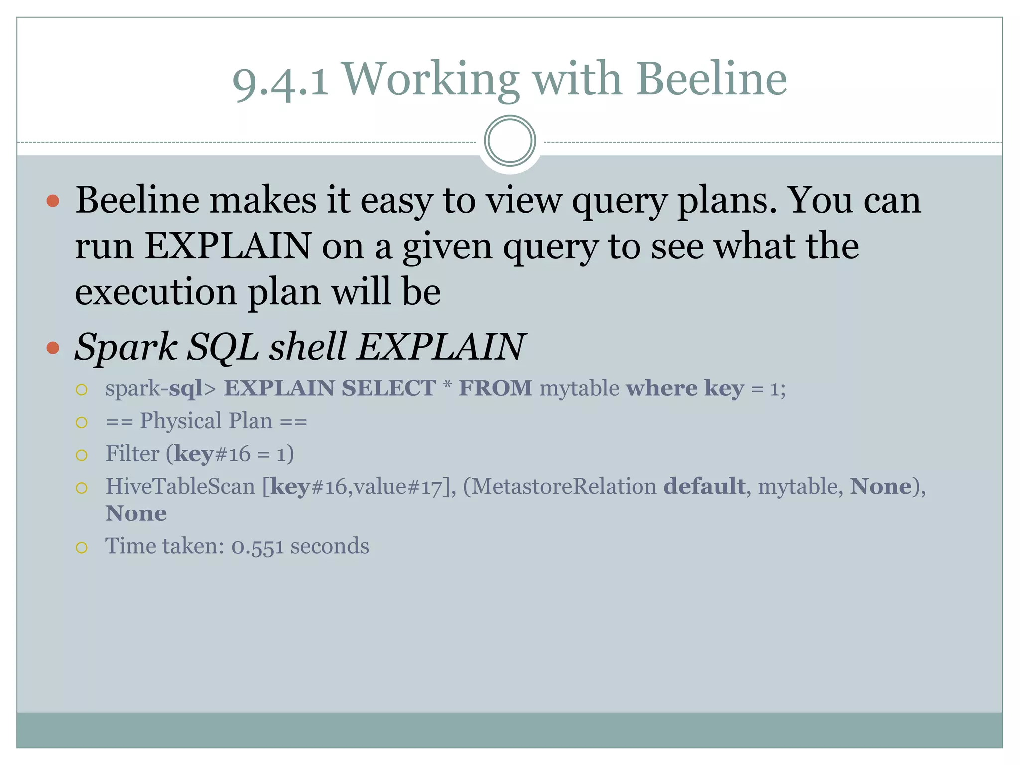 9.4.1 Working with Beeline
 Beeline makes it easy to view query plans. You can
run EXPLAIN on a given query to see what the
execution plan will be
 Spark SQL shell EXPLAIN
 spark-sql> EXPLAIN SELECT * FROM mytable where key = 1;
 == Physical Plan ==
 Filter (key#16 = 1)
 HiveTableScan [key#16,value#17], (MetastoreRelation default, mytable, None),
None
 Time taken: 0.551 seconds
 