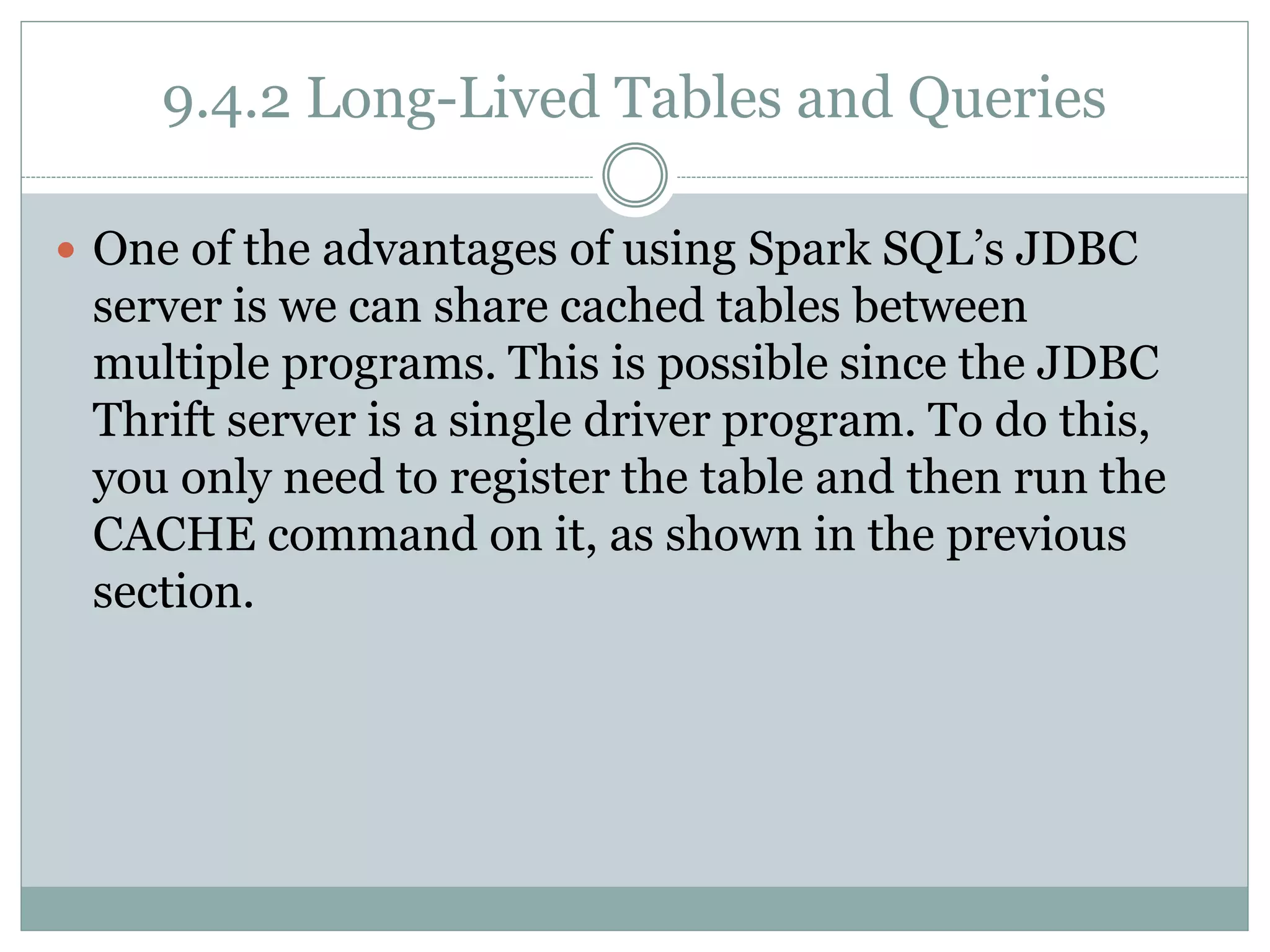 9.4.2 Long-Lived Tables and Queries
 One of the advantages of using Spark SQL’s JDBC
server is we can share cached tables between
multiple programs. This is possible since the JDBC
Thrift server is a single driver program. To do this,
you only need to register the table and then run the
CACHE command on it, as shown in the previous
section.
 