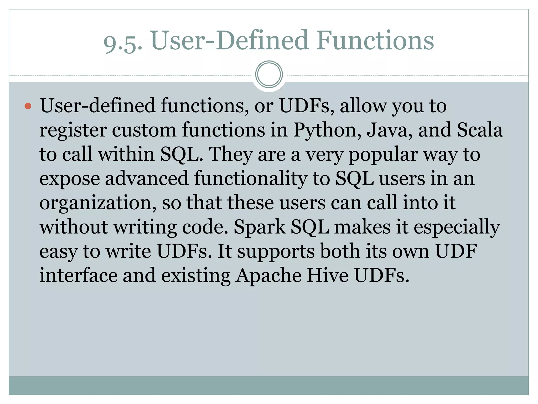 9.5. User-Defined Functions
 User-defined functions, or UDFs, allow you to
register custom functions in Python, Java, and Scala
to call within SQL. They are a very popular way to
expose advanced functionality to SQL users in an
organization, so that these users can call into it
without writing code. Spark SQL makes it especially
easy to write UDFs. It supports both its own UDF
interface and existing Apache Hive UDFs.
 