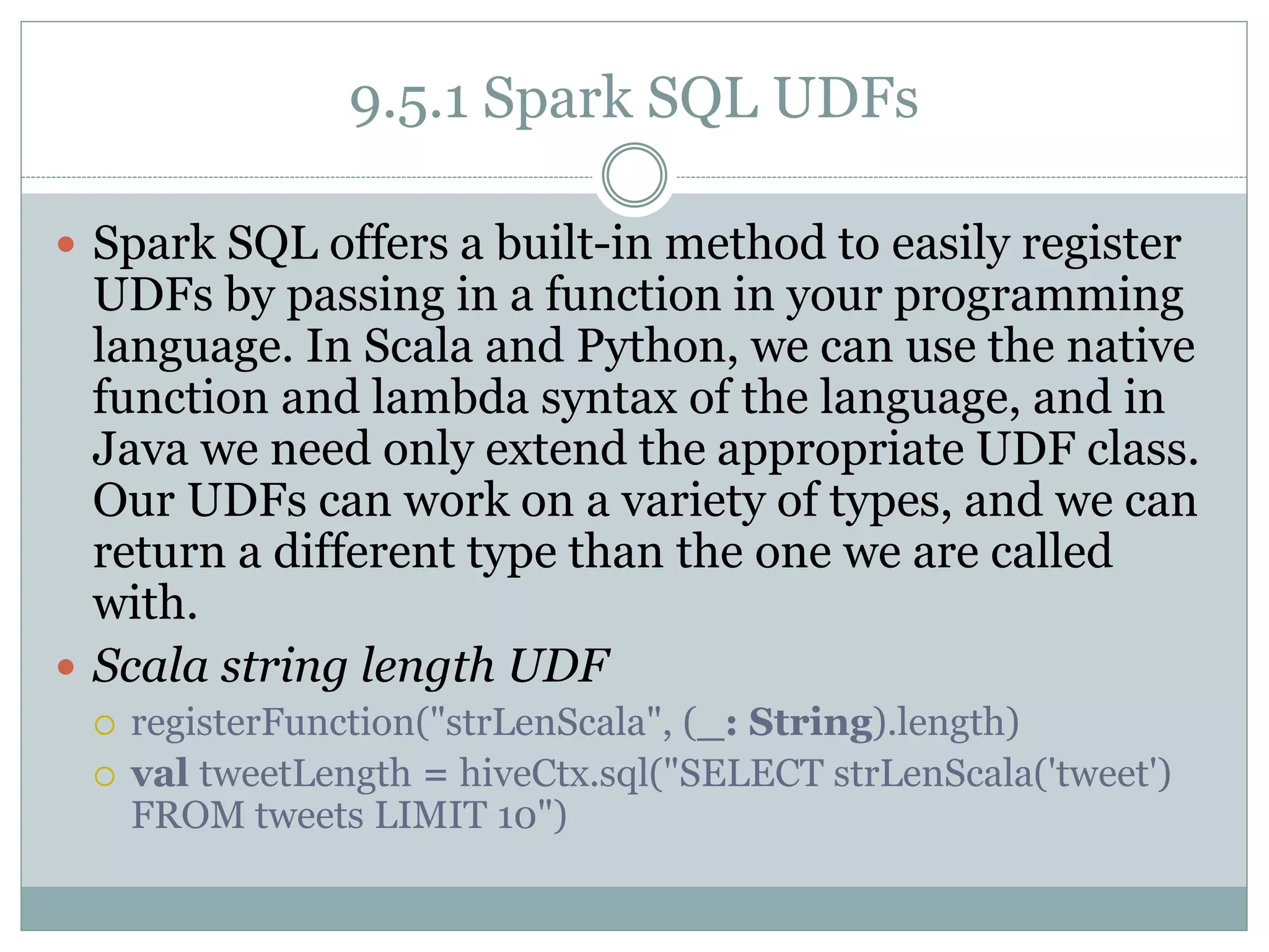 9.5.1 Spark SQL UDFs
 Spark SQL offers a built-in method to easily register
UDFs by passing in a function in your programming
language. In Scala and Python, we can use the native
function and lambda syntax of the language, and in
Java we need only extend the appropriate UDF class.
Our UDFs can work on a variety of types, and we can
return a different type than the one we are called
with.
 Scala string length UDF
 registerFunction("strLenScala", (_: String).length)
 val tweetLength = hiveCtx.sql("SELECT strLenScala('tweet')
FROM tweets LIMIT 10")
 