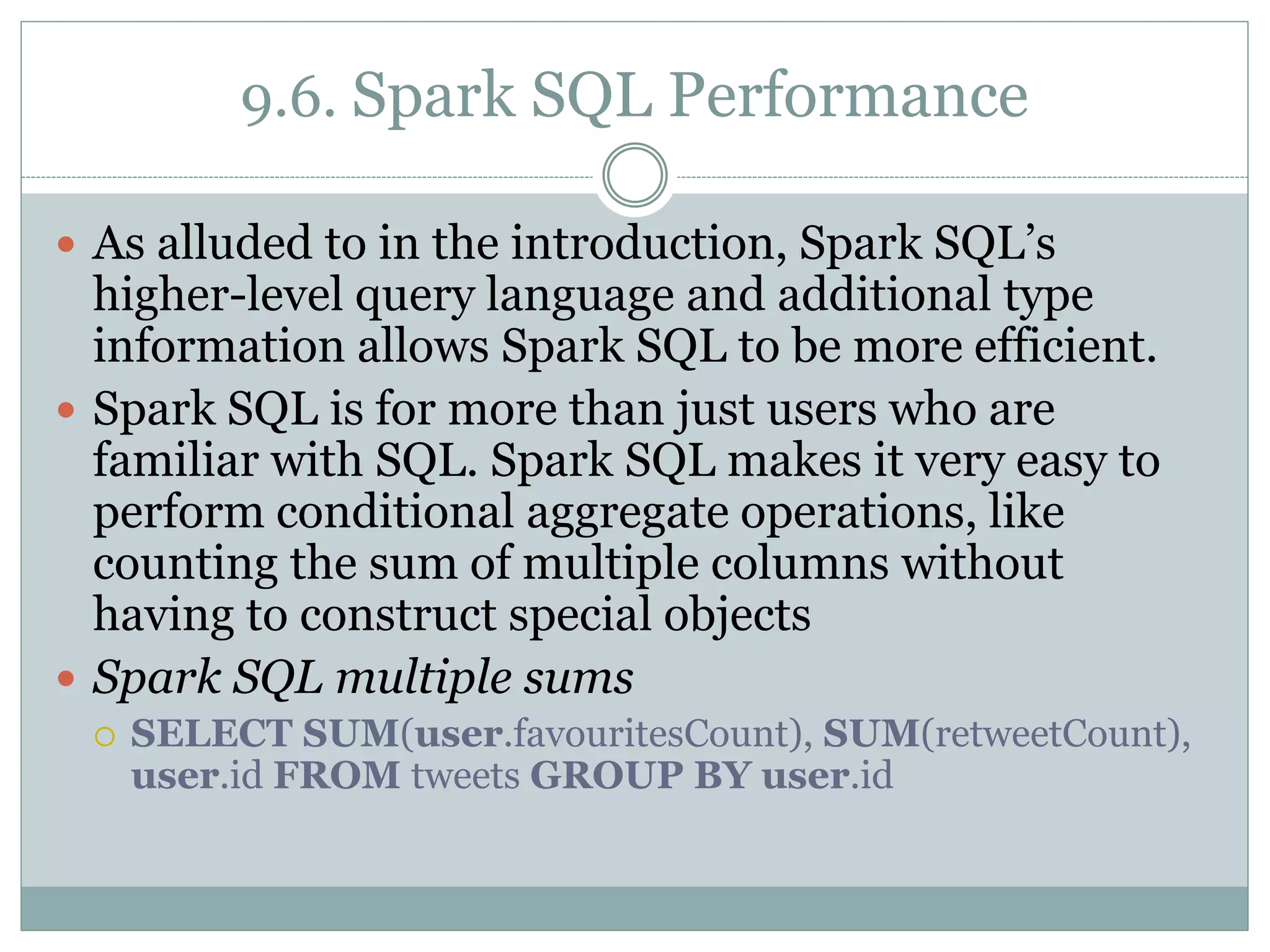9.6. Spark SQL Performance
 As alluded to in the introduction, Spark SQL’s
higher-level query language and additional type
information allows Spark SQL to be more efficient.
 Spark SQL is for more than just users who are
familiar with SQL. Spark SQL makes it very easy to
perform conditional aggregate operations, like
counting the sum of multiple columns without
having to construct special objects
 Spark SQL multiple sums
 SELECT SUM(user.favouritesCount), SUM(retweetCount),
user.id FROM tweets GROUP BY user.id
 