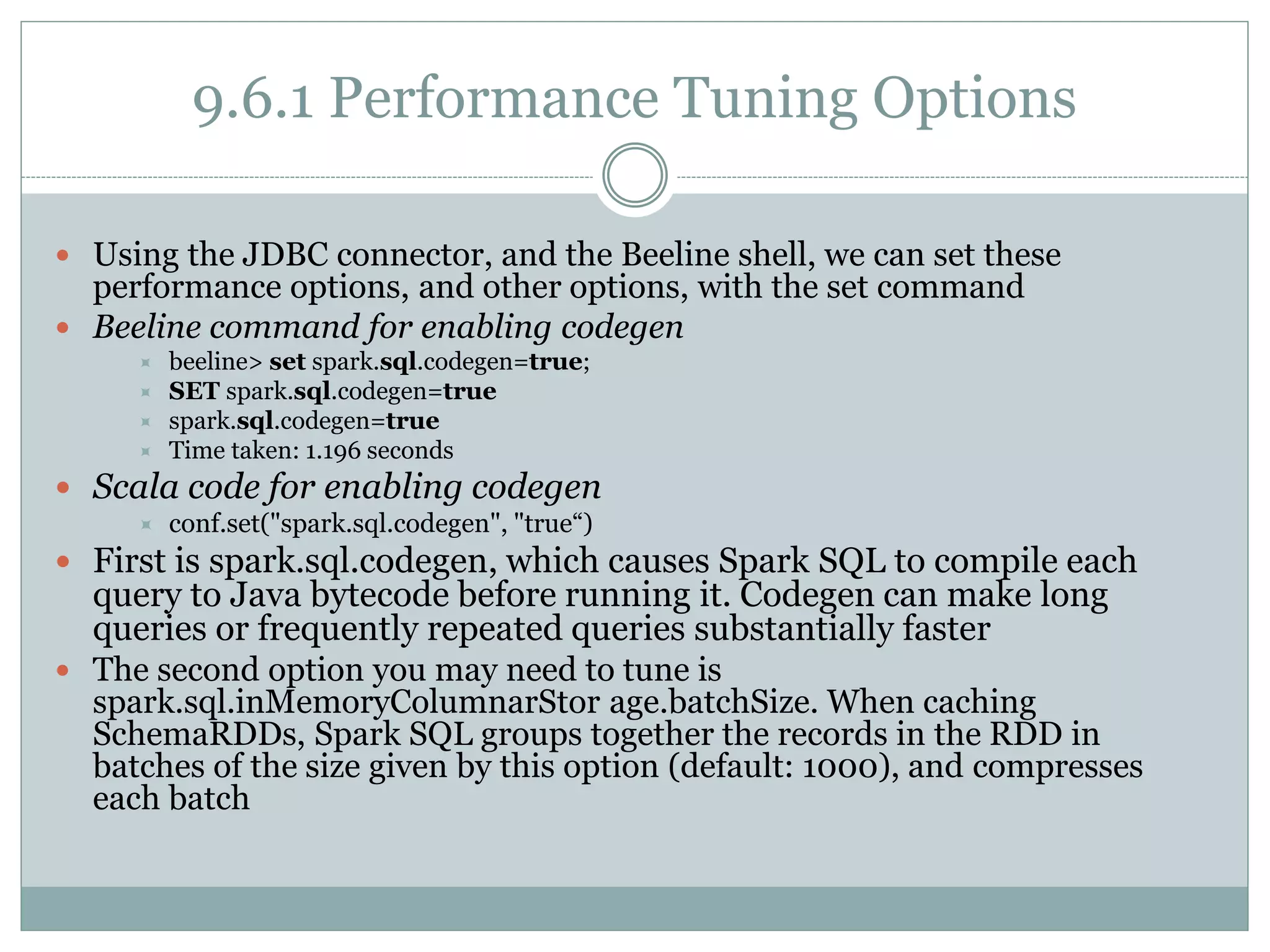 9.6.1 Performance Tuning Options
 Using the JDBC connector, and the Beeline shell, we can set these
performance options, and other options, with the set command
 Beeline command for enabling codegen
 beeline> set spark.sql.codegen=true;
 SET spark.sql.codegen=true
 spark.sql.codegen=true
 Time taken: 1.196 seconds
 Scala code for enabling codegen
 conf.set("spark.sql.codegen", "true“)
 First is spark.sql.codegen, which causes Spark SQL to compile each
query to Java bytecode before running it. Codegen can make long
queries or frequently repeated queries substantially faster
 The second option you may need to tune is
spark.sql.inMemoryColumnarStor age.batchSize. When caching
SchemaRDDs, Spark SQL groups together the records in the RDD in
batches of the size given by this option (default: 1000), and compresses
each batch
 