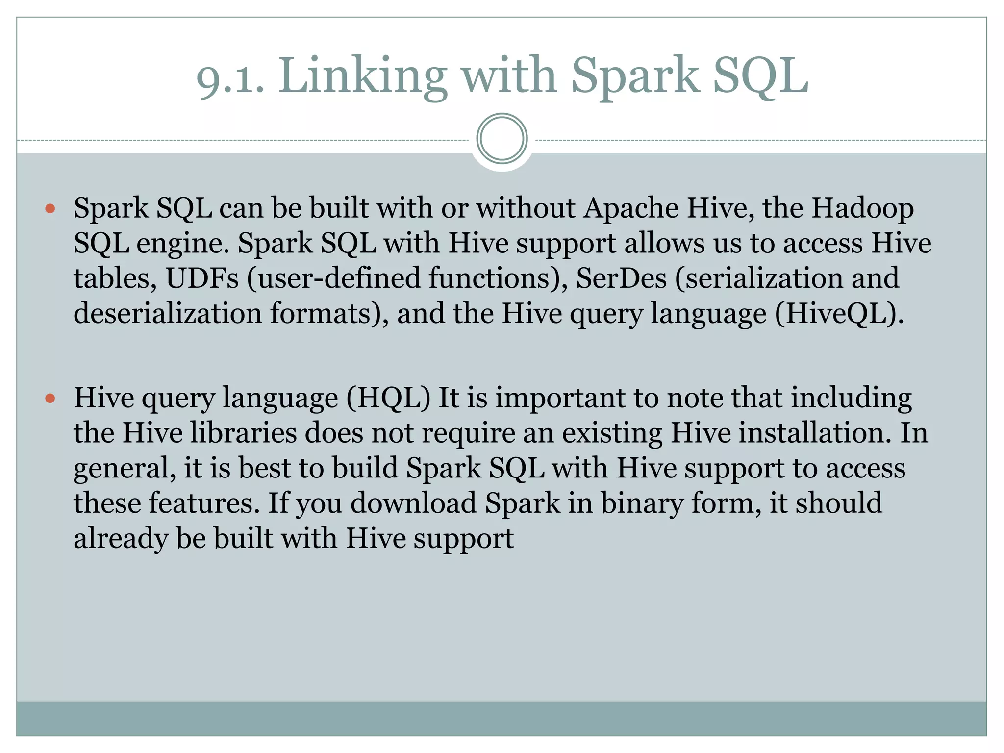 9.1. Linking with Spark SQL
 Spark SQL can be built with or without Apache Hive, the Hadoop
SQL engine. Spark SQL with Hive support allows us to access Hive
tables, UDFs (user-defined functions), SerDes (serialization and
deserialization formats), and the Hive query language (HiveQL).
 Hive query language (HQL) It is important to note that including
the Hive libraries does not require an existing Hive installation. In
general, it is best to build Spark SQL with Hive support to access
these features. If you download Spark in binary form, it should
already be built with Hive support
 