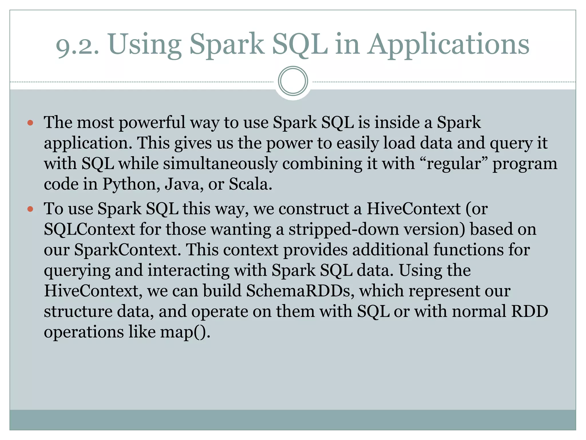 9.2. Using Spark SQL in Applications
 The most powerful way to use Spark SQL is inside a Spark
application. This gives us the power to easily load data and query it
with SQL while simultaneously combining it with “regular” program
code in Python, Java, or Scala.
 To use Spark SQL this way, we construct a HiveContext (or
SQLContext for those wanting a stripped-down version) based on
our SparkContext. This context provides additional functions for
querying and interacting with Spark SQL data. Using the
HiveContext, we can build SchemaRDDs, which represent our
structure data, and operate on them with SQL or with normal RDD
operations like map().
 