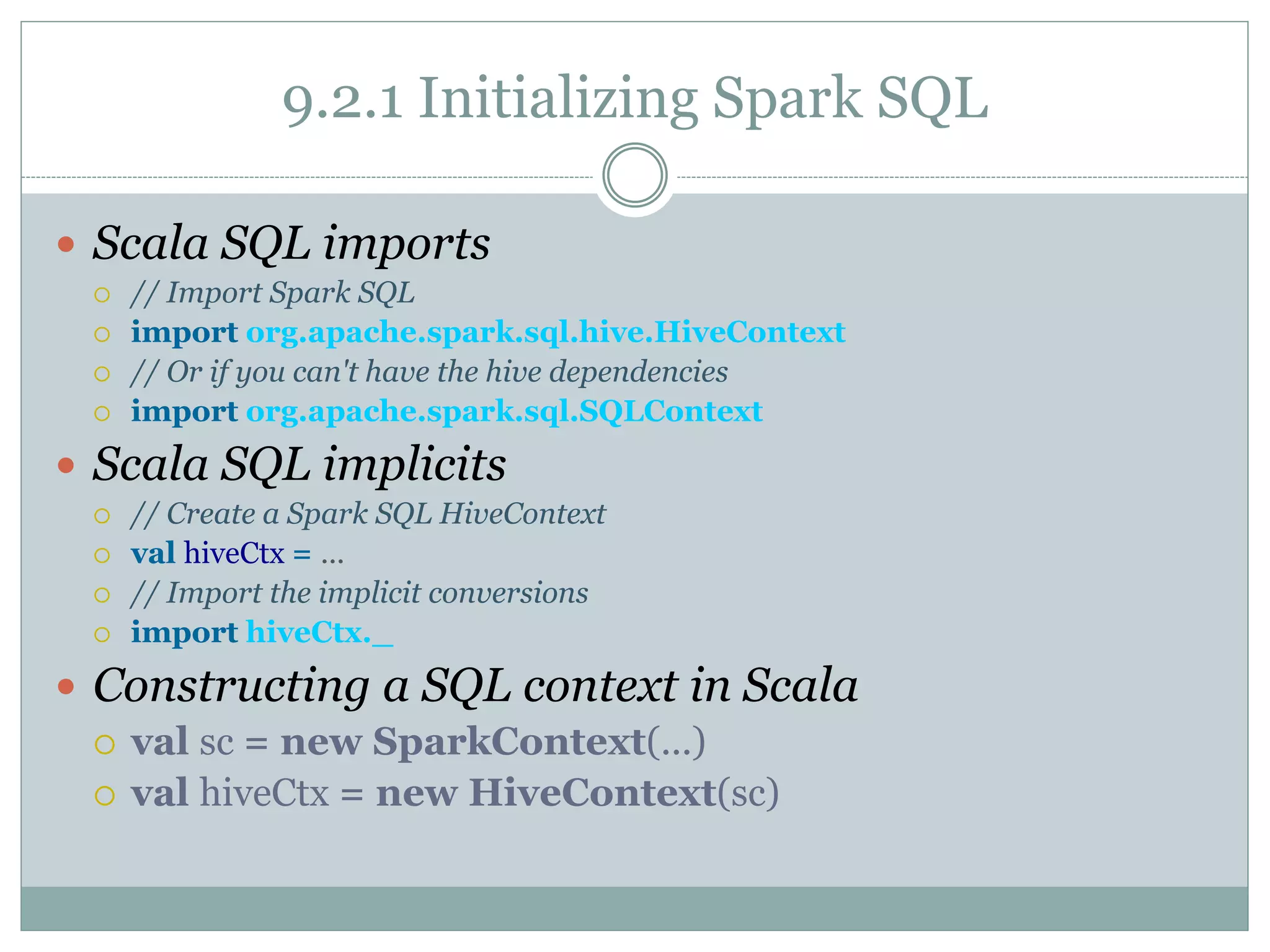 9.2.1 Initializing Spark SQL
 Scala SQL imports
 // Import Spark SQL
 import org.apache.spark.sql.hive.HiveContext
 // Or if you can't have the hive dependencies
 import org.apache.spark.sql.SQLContext
 Scala SQL implicits
 // Create a Spark SQL HiveContext
 val hiveCtx = ...
 // Import the implicit conversions
 import hiveCtx._
 Constructing a SQL context in Scala
 val sc = new SparkContext(...)
 val hiveCtx = new HiveContext(sc)
 