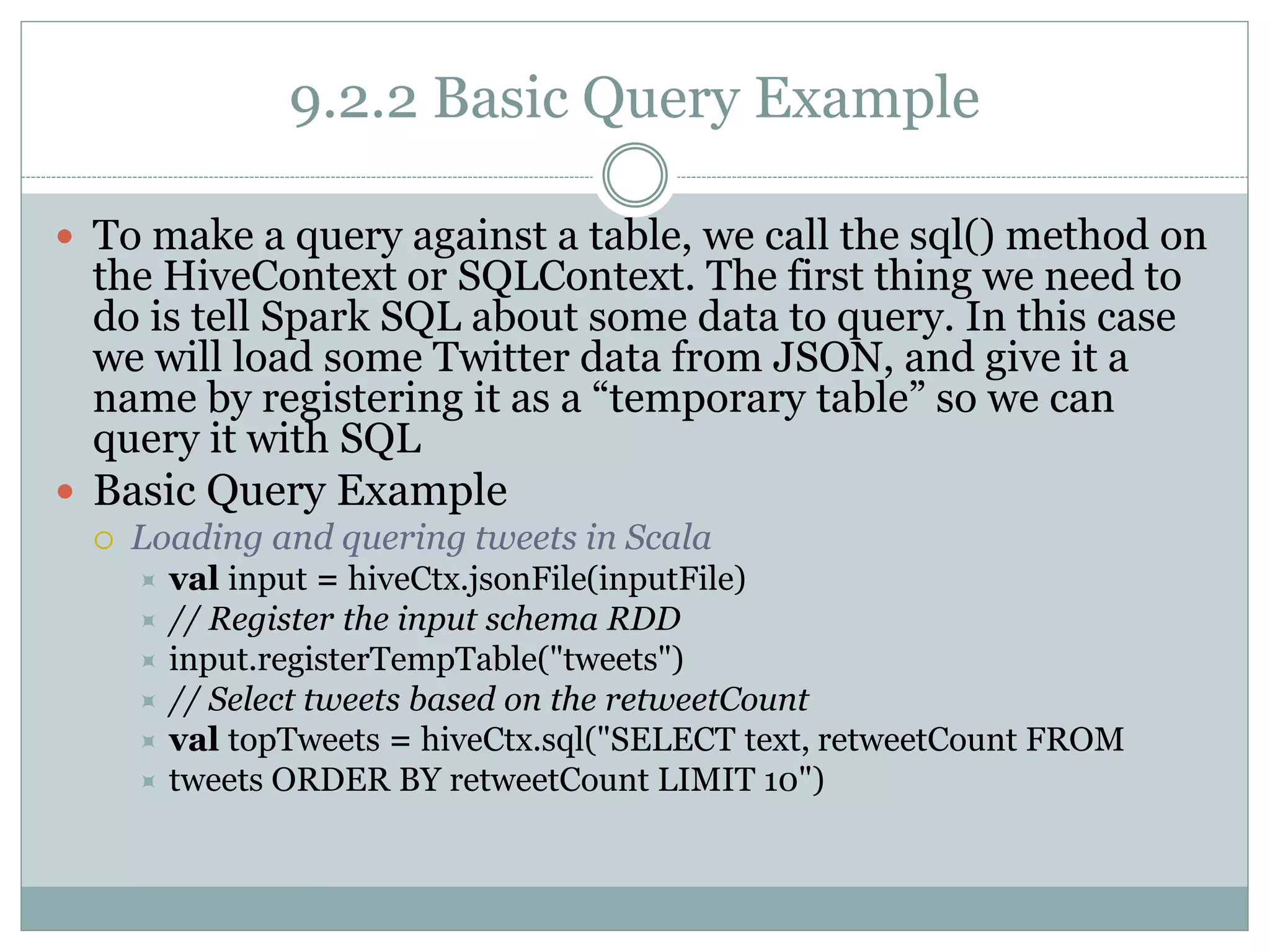 9.2.2 Basic Query Example
 To make a query against a table, we call the sql() method on
the HiveContext or SQLContext. The first thing we need to
do is tell Spark SQL about some data to query. In this case
we will load some Twitter data from JSON, and give it a
name by registering it as a “temporary table” so we can
query it with SQL
 Basic Query Example
 Loading and quering tweets in Scala
 val input = hiveCtx.jsonFile(inputFile)
 // Register the input schema RDD
 input.registerTempTable("tweets")
 // Select tweets based on the retweetCount
 val topTweets = hiveCtx.sql("SELECT text, retweetCount FROM
 tweets ORDER BY retweetCount LIMIT 10")
 