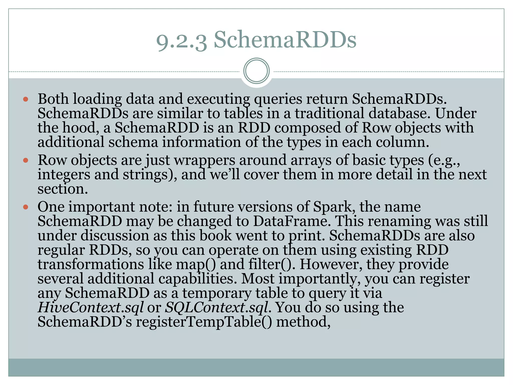 9.2.3 SchemaRDDs
 Both loading data and executing queries return SchemaRDDs.
SchemaRDDs are similar to tables in a traditional database. Under
the hood, a SchemaRDD is an RDD composed of Row objects with
additional schema information of the types in each column.
 Row objects are just wrappers around arrays of basic types (e.g.,
integers and strings), and we’ll cover them in more detail in the next
section.
 One important note: in future versions of Spark, the name
SchemaRDD may be changed to DataFrame. This renaming was still
under discussion as this book went to print. SchemaRDDs are also
regular RDDs, so you can operate on them using existing RDD
transformations like map() and filter(). However, they provide
several additional capabilities. Most importantly, you can register
any SchemaRDD as a temporary table to query it via
HiveContext.sql or SQLContext.sql. You do so using the
SchemaRDD’s registerTempTable() method,
 