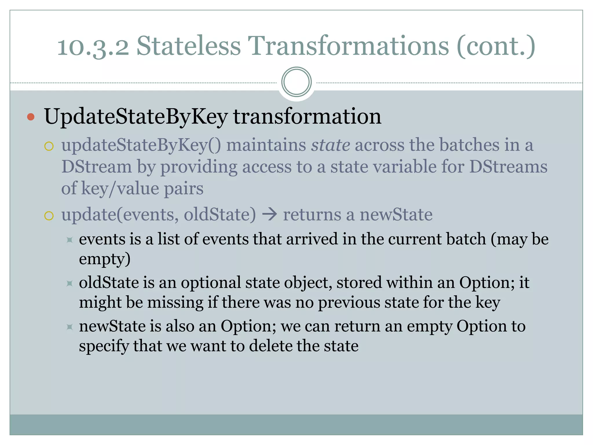 10.3.2 Stateless Transformations (cont.)
 UpdateStateByKey transformation
 updateStateByKey() maintains state across the batches in a
DStream by providing access to a state variable for DStreams
of key/value pairs
 update(events, oldState)  returns a newState
 events is a list of events that arrived in the current batch (may be
empty)
 oldState is an optional state object, stored within an Option; it
might be missing if there was no previous state for the key
 newState is also an Option; we can return an empty Option to
specify that we want to delete the state
 