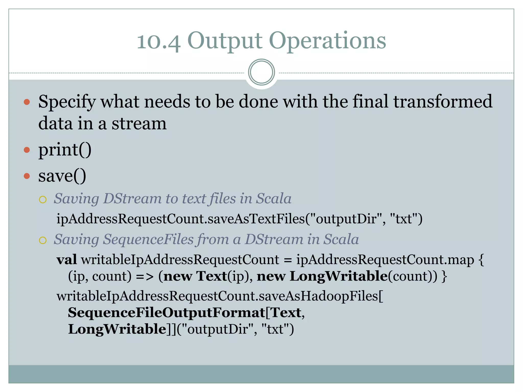 10.4 Output Operations
 Specify what needs to be done with the final transformed
data in a stream
 print()
 save()
 Saving DStream to text files in Scala
ipAddressRequestCount.saveAsTextFiles("outputDir", "txt")
 Saving SequenceFiles from a DStream in Scala
val writableIpAddressRequestCount = ipAddressRequestCount.map {
(ip, count) => (new Text(ip), new LongWritable(count)) }
writableIpAddressRequestCount.saveAsHadoopFiles[
SequenceFileOutputFormat[Text,
LongWritable]]("outputDir", "txt")
 