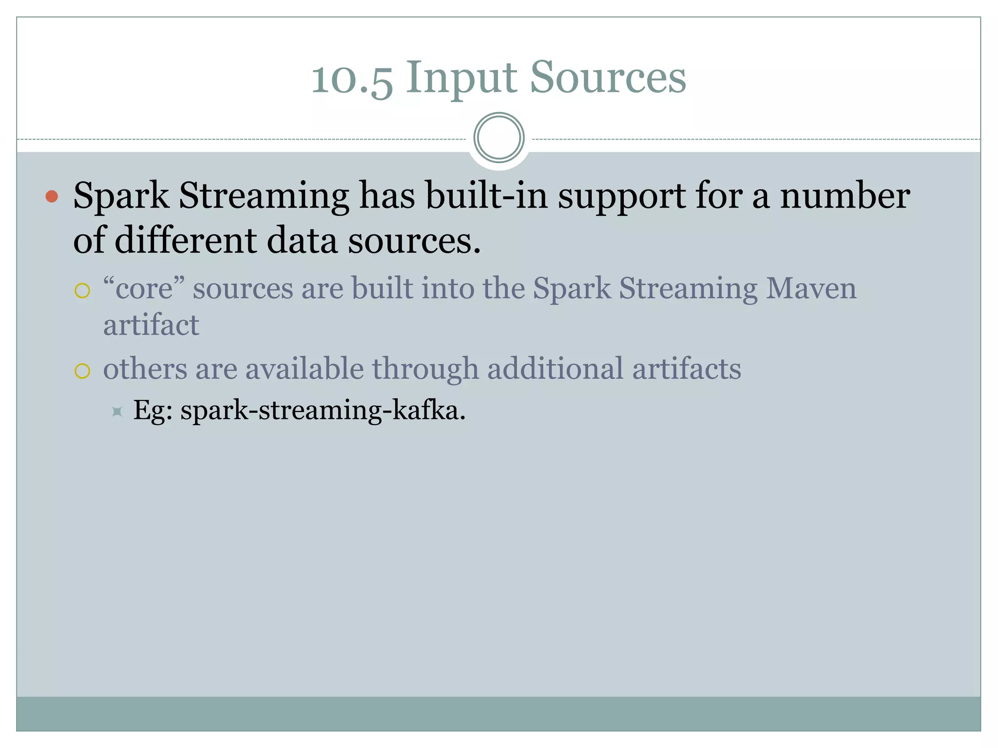 10.5 Input Sources
 Spark Streaming has built-in support for a number
of different data sources.
 “core” sources are built into the Spark Streaming Maven
artifact
 others are available through additional artifacts
 Eg: spark-streaming-kafka.
 