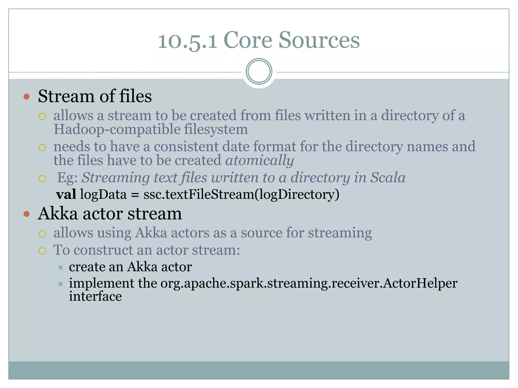 10.5.1 Core Sources
 Stream of files
 allows a stream to be created from files written in a directory of a
Hadoop-compatible filesystem
 needs to have a consistent date format for the directory names and
the files have to be created atomically
 Eg: Streaming text files written to a directory in Scala
val logData = ssc.textFileStream(logDirectory)
 Akka actor stream
 allows using Akka actors as a source for streaming
 To construct an actor stream:
 create an Akka actor
 implement the org.apache.spark.streaming.receiver.ActorHelper
interface
 