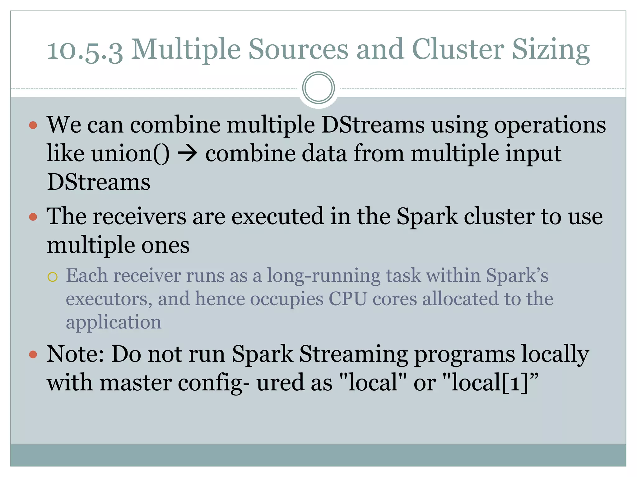 10.5.3 Multiple Sources and Cluster Sizing
 We can combine multiple DStreams using operations
like union()  combine data from multiple input
DStreams
 The receivers are executed in the Spark cluster to use
multiple ones
 Each receiver runs as a long-running task within Spark’s
executors, and hence occupies CPU cores allocated to the
application
 Note: Do not run Spark Streaming programs locally
with master config‐ ured as "local" or "local[1]”
 
