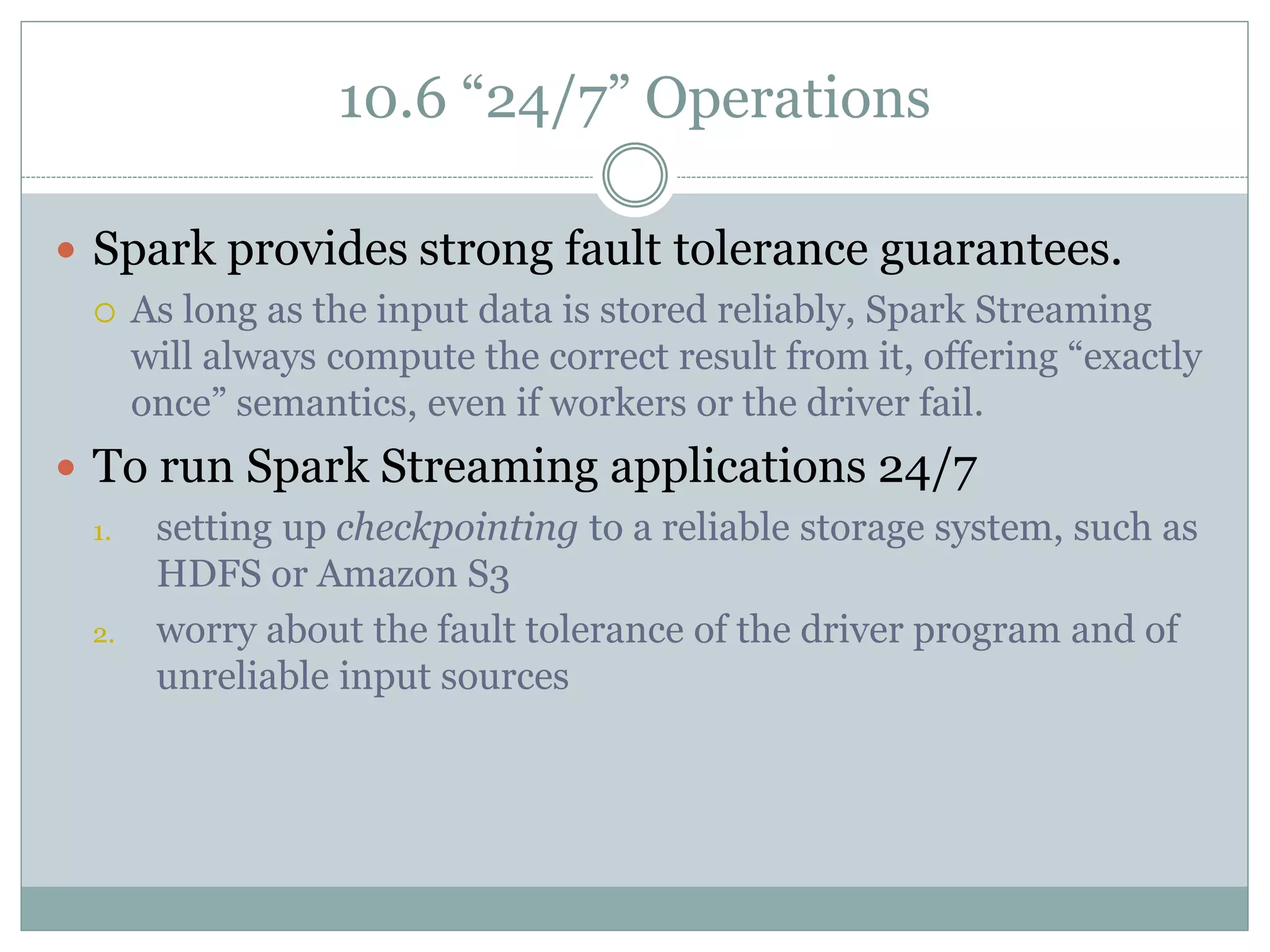 10.6 “24/7” Operations
 Spark provides strong fault tolerance guarantees.
 As long as the input data is stored reliably, Spark Streaming
will always compute the correct result from it, offering “exactly
once” semantics, even if workers or the driver fail.
 To run Spark Streaming applications 24/7
1. setting up checkpointing to a reliable storage system, such as
HDFS or Amazon S3
2. worry about the fault tolerance of the driver program and of
unreliable input sources
 