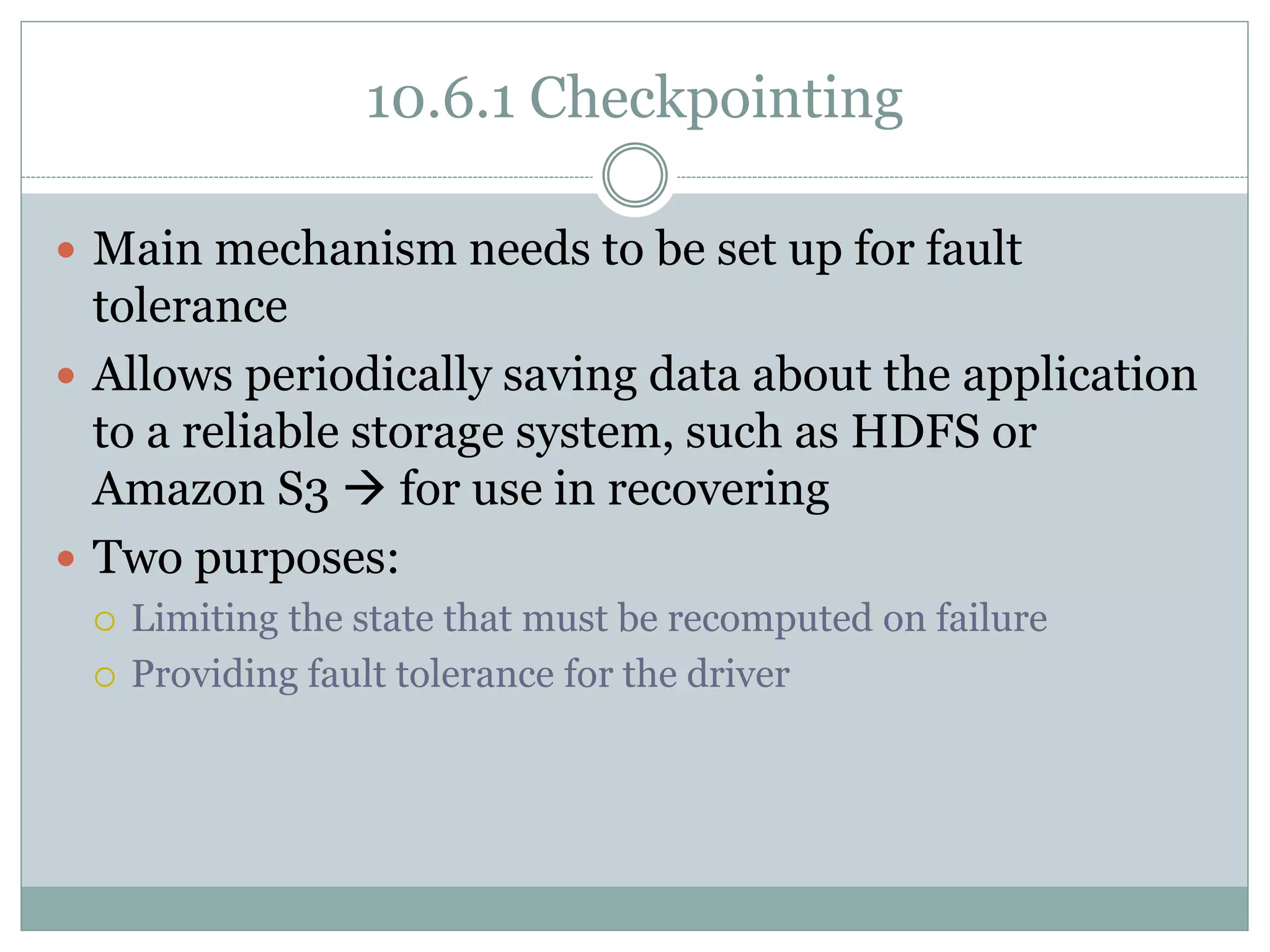 10.6.1 Checkpointing
 Main mechanism needs to be set up for fault
tolerance
 Allows periodically saving data about the application
to a reliable storage system, such as HDFS or
Amazon S3  for use in recovering
 Two purposes:
 Limiting the state that must be recomputed on failure
 Providing fault tolerance for the driver
 