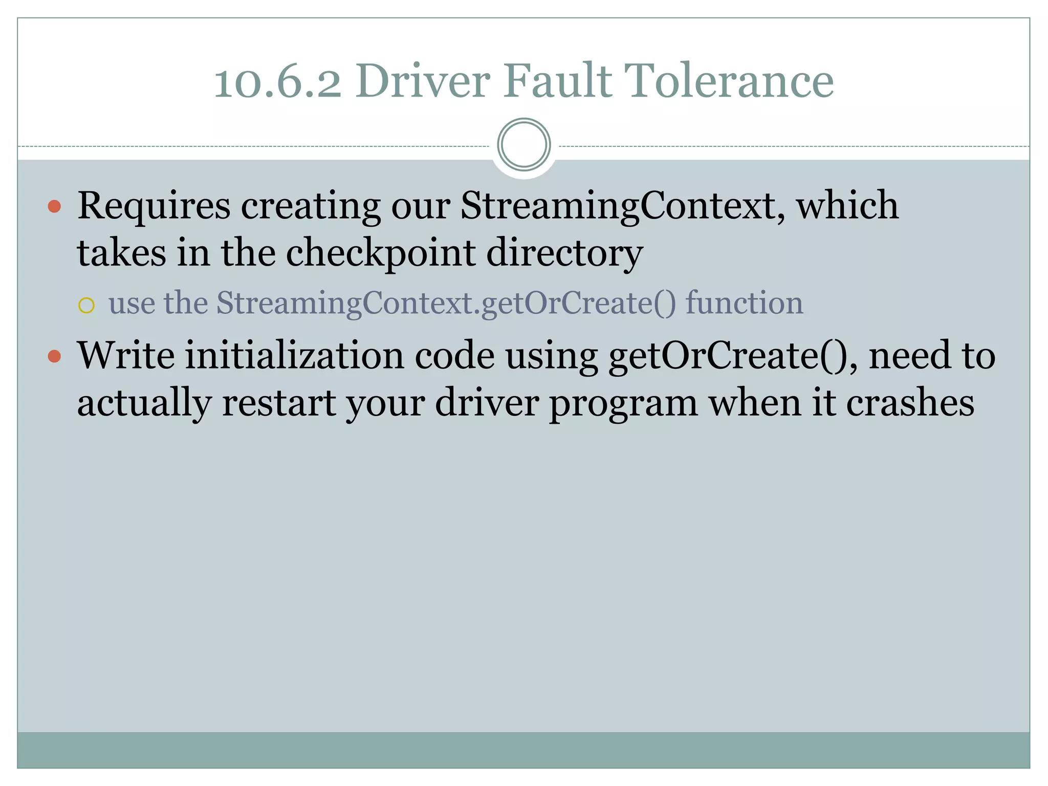 10.6.2 Driver Fault Tolerance
 Requires creating our StreamingContext, which
takes in the checkpoint directory
 use the StreamingContext.getOrCreate() function
 Write initialization code using getOrCreate(), need to
actually restart your driver program when it crashes
 