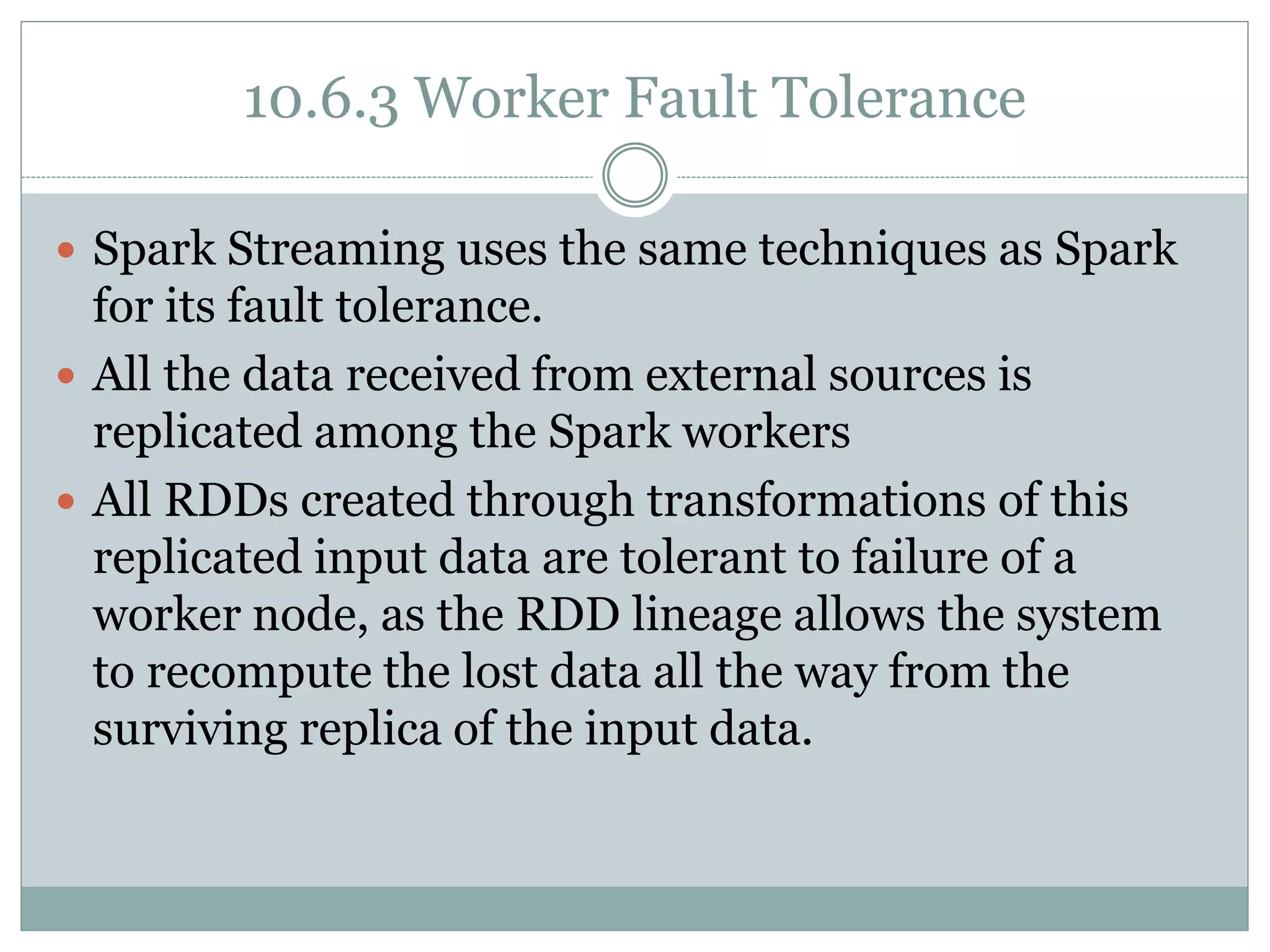 10.6.3 Worker Fault Tolerance
 Spark Streaming uses the same techniques as Spark
for its fault tolerance.
 All the data received from external sources is
replicated among the Spark workers
 All RDDs created through transformations of this
replicated input data are tolerant to failure of a
worker node, as the RDD lineage allows the system
to recompute the lost data all the way from the
surviving replica of the input data.
 