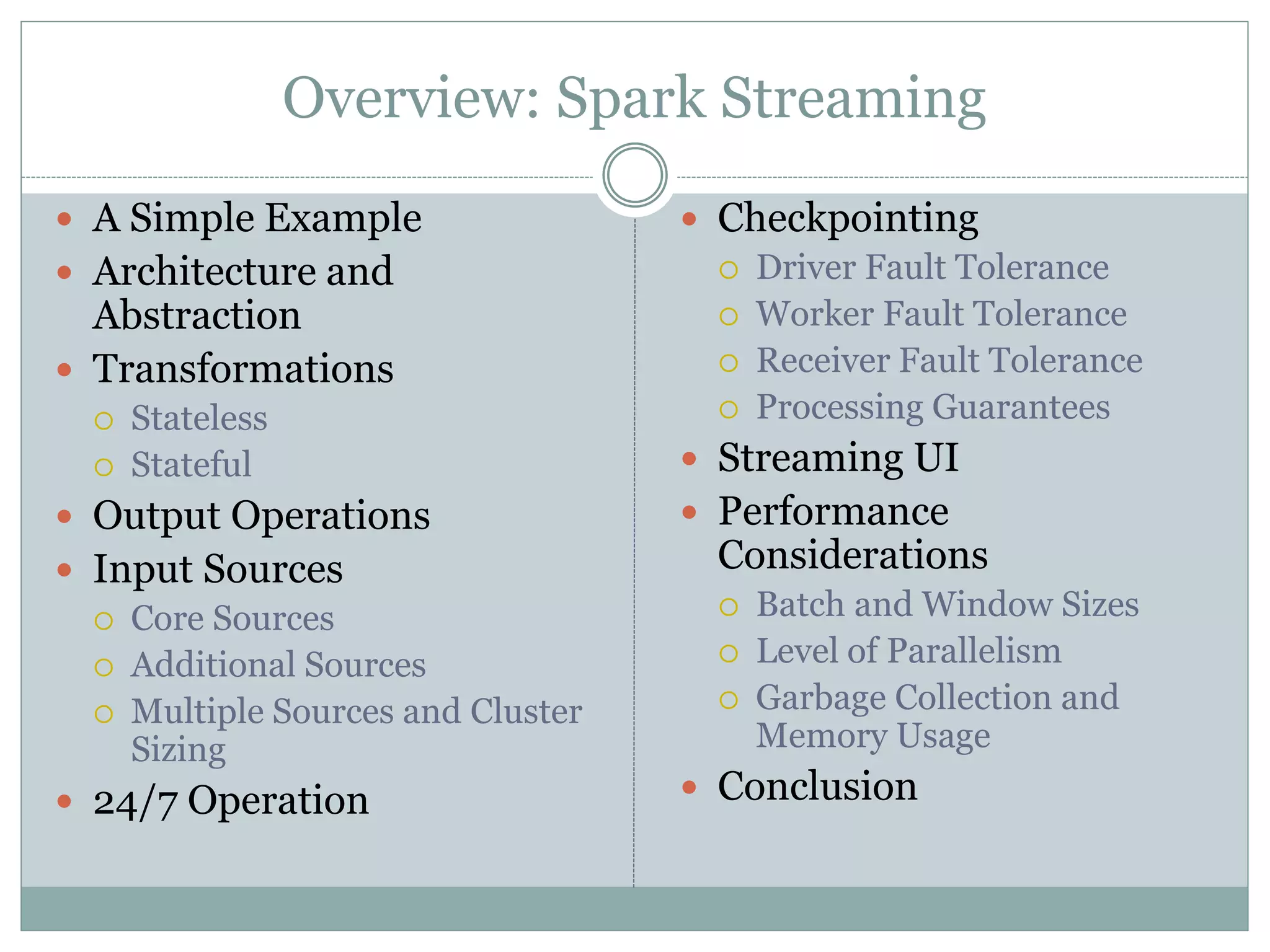 Overview: Spark Streaming
 A Simple Example
 Architecture and
Abstraction
 Transformations
 Stateless
 Stateful
 Output Operations
 Input Sources
 Core Sources
 Additional Sources
 Multiple Sources and Cluster
Sizing
 24/7 Operation
 Checkpointing
 Driver Fault Tolerance
 Worker Fault Tolerance
 Receiver Fault Tolerance
 Processing Guarantees
 Streaming UI
 Performance
Considerations
 Batch and Window Sizes
 Level of Parallelism
 Garbage Collection and
Memory Usage
 Conclusion
 