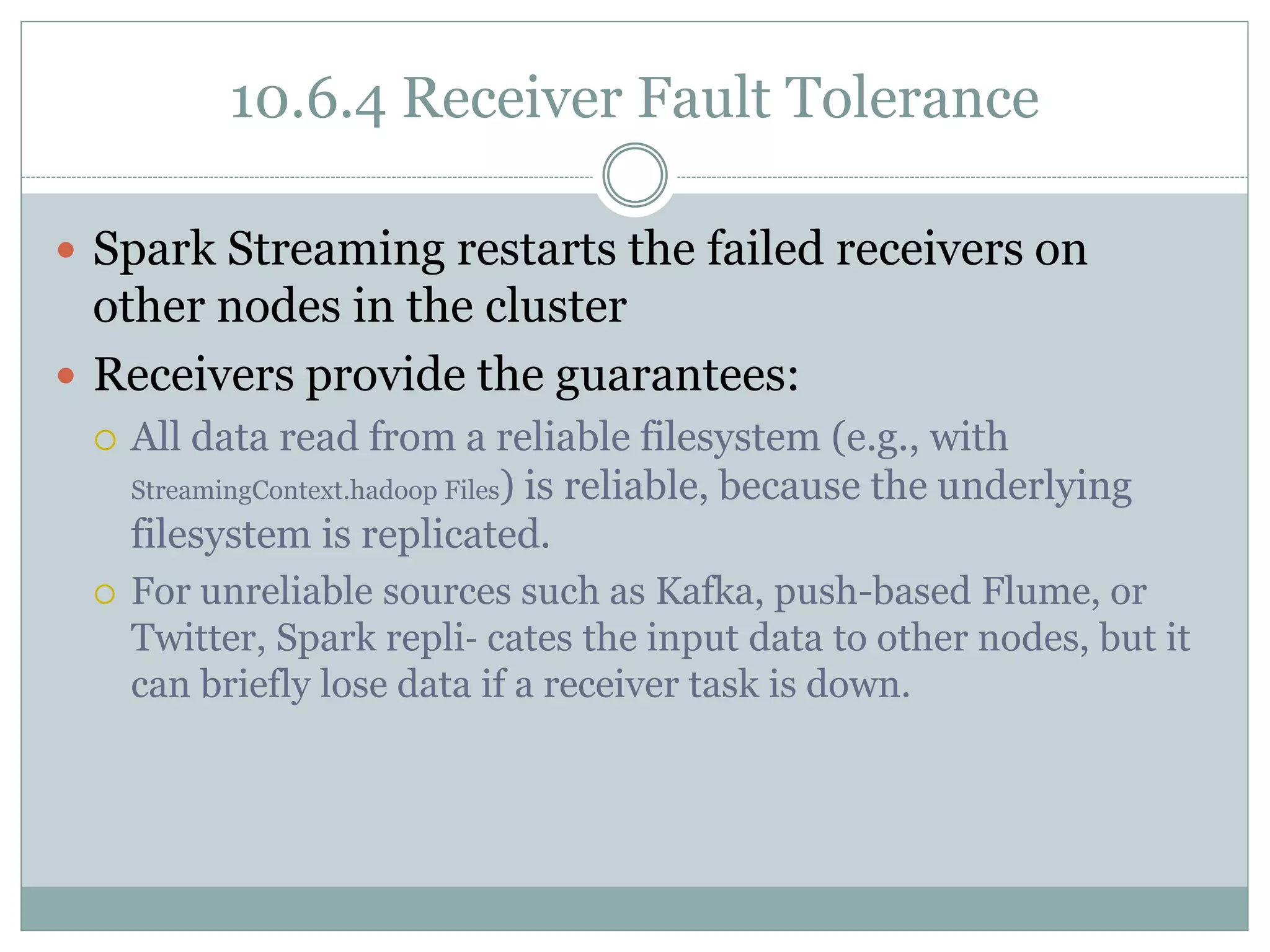 10.6.4 Receiver Fault Tolerance
 Spark Streaming restarts the failed receivers on
other nodes in the cluster
 Receivers provide the guarantees:
 All data read from a reliable filesystem (e.g., with
StreamingContext.hadoop Files) is reliable, because the underlying
filesystem is replicated.
 For unreliable sources such as Kafka, push-based Flume, or
Twitter, Spark repli‐ cates the input data to other nodes, but it
can briefly lose data if a receiver task is down.
 