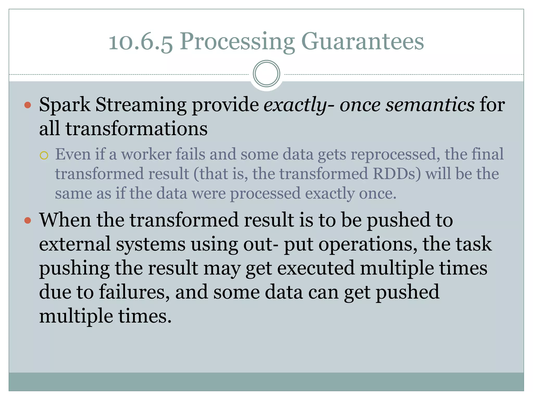 10.6.5 Processing Guarantees
 Spark Streaming provide exactly- once semantics for
all transformations
 Even if a worker fails and some data gets reprocessed, the final
transformed result (that is, the transformed RDDs) will be the
same as if the data were processed exactly once.
 When the transformed result is to be pushed to
external systems using out‐ put operations, the task
pushing the result may get executed multiple times
due to failures, and some data can get pushed
multiple times.
 